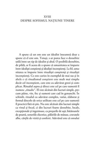 XVIII
DESPRE SOFISMUL NAŢIUNII TINERE
A spune că un om este un idealist înseamnă doar a
spune că el este om. Totuşi, s-ar putea face o deosebire
utilă între un tip de idealist şi altul. O posibilă deosebire,
de pildă, ar ﬁ aceea de a spune că umanitatea se împarte
între idealişti conştienţi şi idealişti inconştienţi. La fel, uma-
nitatea se împarte între ritualişti conştienţi şi ritualişti
inconştienţi. Ce este curios în exemplul de mai sus şi în
altele e că ritualismul conştient este mult mai simplu
decât cel inconştient, care este cu adevărat greoi şi com-
plicat. Ritualul aspru şi direct este cel pe care oamenii îl
numesc „ritualic“. El este alcătuit din lucruri simple, pre-
cum pâine, vin, foc şi oameni care cad în genunchi. În
schimb, ritualul cu adevărat complex, variat, elaborat şi
formal dincolo de orice utilitate este cel pe care oamenii
îl practică fără să ştie. Nu este alcătuit din lucruri simple
ca vinul şi focul, ci din lucruri foarte deosebite, locale,
excepţionale şi ingenioase, ca preşurile de uşă, bătătoarele
de poartă, soneriile electrice, pălăriile de mătase, cravatele
albe, cărţile de vizită şi confetti. Adevărul este că omului
 