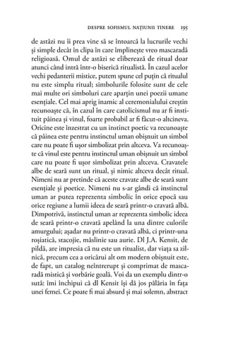 de astăzi nu îi prea vine să se întoarcă la lucrurile vechi
şi simple decât în clipa în care împlineşte vreo mascaradă
religioasă. Omul de astăzi se eliberează de ritual doar
atunci când intră într-o biserică ritualistă. În cazul acelor
vechi pedanterii mistice, putem spune cel puţin că ritualul
nu este simplu ritual; simbolurile folosite sunt de cele
mai multe ori simboluri care aparţin unei poezii umane
esenţiale. Cel mai aprig inamic al ceremonialului creştin
recunoaşte că, în cazul în care catolicismul nu ar ﬁ insti-
tuit pâinea şi vinul, foarte probabil ar ﬁ făcut-o altcineva.
Oricine este înzestrat cu un instinct poetic va recunoaşte
că pâinea este pentru instinctul uman obişnuit un simbol
care nu poate ﬁ uşor simbolizat prin altceva. Va recunoaş-
te că vinul este pentru instinctul uman obişnuit un simbol
care nu poate ﬁ uşor simbolizat prin altceva. Cravatele
albe de seară sunt un ritual, şi nimic altceva decât ritual.
Nimeni nu ar pretinde că aceste cravate albe de seară sunt
esenţiale şi poetice. Nimeni nu s-ar gândi că instinctul
uman ar putea reprezenta simbolic în orice epocă sau
orice regiune a lumii ideea de seară printr-o cravată albă.
Dimpotrivă, instinctul uman ar reprezenta simbolic ideea
de seară printr-o cravată apelând la una dintre culorile
amurgului; aşadar nu printr-o cravată albă, ci printr-una
roşiatică, stacojie, măslinie sau aurie. Dl J.A. Kensit, de
pildă, are impresia că nu este un ritualist, dar viaţa sa zil-
nică, precum cea a oricărui alt om modern obişnuit este,
de fapt, un catalog neîntrerupt şi comprimat de masca-
radă mistică şi vorbărie goală. Voi da un exemplu dintr-o
sută: îmi închipui că dl Kensit îşi dă jos pălăria în faţa
unei femei. Ce poate ﬁ mai absurd şi mai solemn, abstract
despre soﬁsmul naţiunii tinere 195
 