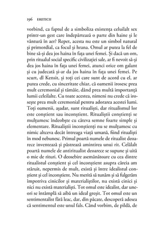 vorbind, ca faptul de a simboliza existenţa celuilalt sex
printr-un gest care îndepărtează o parte din haine şi le
vântură în aer? Repet, acesta nu este un simbol natural
şi primordial, ca focul şi hrana. Omul ar putea la fel de
bine să-şi dea jos haina în faţa unei femei. Şi dacă un om,
prin ritualul social speciﬁc civilizaţiei sale, ar ﬁ nevoit să-şi
dea jos haina în faţa unei femei, atunci orice om galant
şi cu judecată şi-ar da jos haina în faţa unei femei. Pe
scurt, dl Kensit, şi toţi cei care sunt de acord cu el, ar
putea crede, cu sinceritate chiar, că oamenii irosesc prea
mult ceremonial şi tămâie, dând prea multă importanţă
lumii celeilalte. Cu toate acestea, nimeni nu crede că iro-
seşte prea mult ceremonial pentru adorarea acestei lumi.
Toţi oamenii, aşadar, sunt ritualişti, dar ritualismul lor
este conştient sau inconştient. Ritualiştii conştienţi se
mulţumesc îndeobşte cu câteva semne foarte simple şi
elementare. Ritualiştii inconştienţi nu se mulţumesc cu
nimic altceva decât întreaga viaţă umană, ﬁind ritualişti
în mod nebunesc. Primul poartă numele de ritualist deoa-
rece inventează şi păstrează amintirea unui rit. Celălalt
poartă numele de antiritualist deoarece se supune şi uită
o mie de rituri. O deosebire asemănătoare cu cea dintre
ritualistul conştient şi cel inconştient asupra căreia am
stăruit, nepermis de mult, există şi între idealistul con-
ştient şi cel inconştient. Nu merită să tunăm şi să fulgerăm
împotriva cinicilor şi materialiştilor, nu există cinici şi
nici nu există materialişti. Tot omul este idealist, dar une-
ori se întâmplă să aibă un ideal greşit. Tot omul este un
sentimentalist fără leac, dar, din păcate, descoperă adesea
că sentimentul este unul fals. Când vorbim, de pildă, de
196 ereticii
 