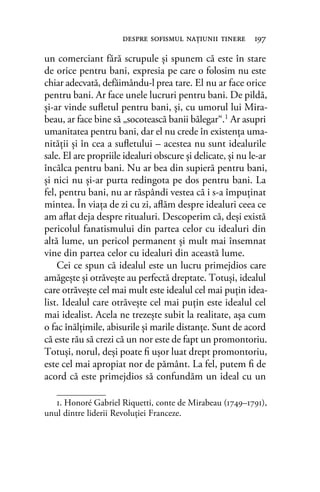 un comerciant fără scrupule şi spunem că este în stare
de orice pentru bani, expresia pe care o folosim nu este
chiar adecvată, defăimându-l prea tare. El nu ar face orice
pentru bani. Ar face unele lucruri pentru bani. De pildă,
şi-ar vinde suﬂetul pentru bani, şi, cu umorul lui Mira-
beau, ar face bine să „socotească banii bălegar“.1 Ar asupri
umanitatea pentru bani, dar el nu crede în existenţa uma-
nităţii şi în cea a suﬂetului – acestea nu sunt idealurile
sale. El are propriile idealuri obscure şi delicate, şi nu le-ar
încălca pentru bani. Nu ar bea din supieră pentru bani,
şi nici nu şi-ar purta redingota pe dos pentru bani. La
fel, pentru bani, nu ar răspândi vestea că i s-a împuţinat
mintea. În viaţa de zi cu zi, aﬂăm despre idealuri ceea ce
am aﬂat deja despre ritualuri. Descoperim că, deşi există
pericolul fanatismului din partea celor cu idealuri din
altă lume, un pericol permanent şi mult mai însemnat
vine din partea celor cu idealuri din această lume.
Cei ce spun că idealul este un lucru primejdios care
amăgeşte şi otrăveşte au perfectă dreptate. Totuşi, idealul
care otrăveşte cel mai mult este idealul cel mai puţin idea-
list. Idealul care otrăveşte cel mai puţin este idealul cel
mai idealist. Acela ne trezeşte subit la realitate, aşa cum
o fac înălţimile, abisurile şi marile distanţe. Sunt de acord
că este rău să crezi că un nor este de fapt un promontoriu.
Totuşi, norul, deşi poate ﬁ uşor luat drept promontoriu,
este cel mai apropiat nor de pământ. La fel, putem ﬁ de
acord că este primejdios să confundăm un ideal cu un
despre soﬁsmul naţiunii tinere 197
1. Honoré Gabriel Riquetti, conte de Mirabeau (1749–1791),
unul dintre liderii Revoluţiei Franceze.
 