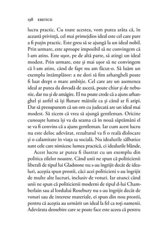 lucru practic. Cu toate acestea, vom putea arăta că, în
această privinţă, cel mai primejdios ideal este cel care pare
a ﬁ puţin practic. Este greu să se ajungă la un ideal nobil.
Prin urmare, este aproape imposibil să ne convingem că
l-am atins. Este uşor, pe de altă parte, să atingi un ideal
modest. Prin urmare, este şi mai uşor să ne convingem
că l-am atins, când de fapt nu am făcut-o. Să luăm un
exemplu întâmplător: a ne dori să ﬁm arhangheli poate
ﬁ luat drept o mare ambiţie. Cel care are un asemenea
ideal ar putea da dovadă de asceză, poate chiar şi de nebu-
nie, dar nu şi de amăgire. El nu poate crede că a ajuns arhan-
ghel şi astfel să îşi ﬂuture mâinile ca şi când ar ﬁ aripi.
Dar să presupunem că un om cu judecată are un ideal mai
modest. Să zicem că vrea să ajungă gentleman. Oricine
cunoaşte lumea îşi va da seama că în nouă săptămâni el
se va ﬁ convins că a ajuns gentleman. Iar cum acest lucru
nu este deloc adevărat, rezultatul va ﬁ o reală dislocare
şi o calamitate în viaţa sa socială. Nu idealurile sălbatice
sunt cele care nimicesc lumea practică, ci idealurile blânde.
Acest lucru ar putea ﬁ ilustrat cu un exemplu din
politica zilelor noastre. Când unii ne spun că politicienii
liberali de tipul lui Gladstone nu s-au îngrijit decât de idea-
luri, aceştia spun prostii, căci acei politicieni s-au îngrijit
de multe alte lucruri, inclusiv de voturi. Iar atunci când
unii ne spun că politicienii moderni de tipul d-lui Cham-
berlain sau al lordului Rosebury nu s-au îngrijit decât de
voturi sau de interese materiale, ei spun din nou prostii,
pentru că aceştia au urmărit un ideal la fel ca toţi oamenii.
Adevărata deosebire care se poate face este aceea că pentru
198 ereticii
 