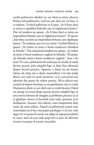 vechii politicieni idealul era un ideal şi nimic altceva.
Pentru noii politicieni, visul nu este doar un vis bun, ci
o realitate. Vechiul politician ar ﬁ spus: „Ar ﬁ bine dacă
ar exista o republică federală care să stăpânească lumea.“
Dar cel modern nu spune: „Ar ﬁ bine dacă ar exista un
imperialism britanic care să stăpânească lumea“. El spune:
„Este bine că există un imperialism britanic care stăpâneşte
lumea.“ În realitate aşa ceva nu există. Vechiul liberal ar
spune: „Ar trebui să existe o bună conducere irlandeză
în Irlanda.“ Dar unionistul modern nu spune: „Ar trebui
să existe o bună conducere engleză în Irlanda.“ El spune:
„În Irlanda există o bună conducere engleză.“ Asta e ab-
surd. Pe scurt, politicienii de astăzi par să creadă că omul
devine practic prin simplul fapt că doar face aﬁrmaţii
despre lucruri practice. Aparent, o iluzie nu are însem-
nătate cât timp este o iluzie materialistă. Cei mai mulţi
dintre noi simt în mod instinctiv că şi contrariul este
adevărat din punct de vedere practic. Mi-ar plăcea mai
curând să împart locuinţa cu un gentleman care se crede
Dumnezeu decât cu un altul care se crede lăcustă. Omul
nu ajunge să treacă drept practic pentru simplul fapt că
este mereu bântuit de imagini şi probleme practice şi că
se gândeşte mereu că lucrurile sunt reale, presante şi în
desfăşurare. Acestea, într-adevăr, sunt simptomele obiş-
nuite ale unui nebun. Faptul că politicienii noştri sunt
materialişti nu îi face mai puţin patologici. Cel care vede
îngeri în vis poate ﬁ socotit un adept al supranaturalului
în exces, însă cel care vede şerpi într-o stare de delirium
tremens nu poate ﬁ socotit naturalist.
despre soﬁsmul naţiunii tinere 199
 