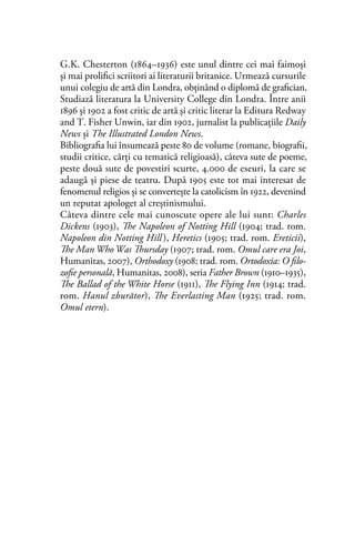 G.K. Chesterton (1864–1936) este unul dintre cei mai faimoşi
şi mai proliﬁci scriitori ai literaturii britanice. Urmează cursurile
unui colegiu de artă din Londra, obţinând o diplomă de graﬁcian.
Studiază literatura la University College din Londra. Între anii
1896 şi 1902 a fost critic de artă şi critic literar la Editura Redway
and T. Fisher Unwin, iar din 1902, jurnalist la publicaţiile Daily
News şi The Illustrated London News.
Bibliograﬁa lui însumează peste 80 de volume (romane, biograﬁi,
studii critice, cărţi cu tematică religioasă), câteva sute de poeme,
peste două sute de povestiri scurte, 4.000 de eseuri, la care se
adaugă şi piese de teatru. După 1905 este tot mai interesat de
fenomenul religios şi se converteşte la catolicism în 1922, devenind
un reputat apologet al creştinismului.
Câteva dintre cele mai cunoscute opere ale lui sunt: Charles
Dickens (1903), The Napoleon of Notting Hill (1904; trad. rom.
Napoleon din Notting Hill), Heretics (1905; trad. rom. Ereticii),
The Man Who Was Thursday (1907; trad. rom. Omul care era Joi,
Humanitas, 2007), Orthodoxy (1908; trad. rom. Ortodoxia: O filo-
zofie personală, Humanitas, 2008), seria Father Brown (1910–1935),
The Ballad of the White Horse (1911), The Flying Inn (1914; trad.
rom. Hanul zburător), The Everlasting Man (1925; trad. rom.
Omul etern).
 