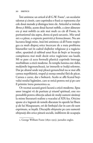 Îmi amintesc un articol al dl G.W. Foote1
, un secularist
talentat şi cinstit, care cuprindea o frază ce reprezenta clar
cele două metode şi distingea între ele. Articolul se intitula
Berea şi Biblia, aceste două lucruri nobile, a căror alăturare
era şi mai nobilă cu atât mai mult cu cât dl Foote, în
puritanismul său aspru, dorea să pară sarcastic. Mie unul
mi s-a părut, o expresie potrivită şi fermecătoare. Nu am
lucrarea lângă mine, însă îmi amintesc că dl Foote respin-
gea cu mult dispreţ orice încercare de a trata problema
băuturilor tari în cadrul slujbelor religioase şi a rugăciu-
nilor, spunând că tabloul unui ﬁcat de beţiv ar încuraja
cumpătarea mai mult decât orice rugăciune sau laudă.
Mi se pare că acea formulă plastică cuprinde întreaga
morbiditate a eticii moderne. În templu lumina este slabă,
mulţimile îngenunchează, iar imnurile se înalţă solemne.
Dar pe altarul unde toţi pleacă genunchiul nu se mai aﬂă
carnea neprihănită, trupul şi esenţa omului fără de păcat.
Carnea e carne, dar e bolnavă. Acolo se aﬂă ﬁcatul beţi-
vului noului legământ, care se strică pentru noi şi pe care
îl primim întru pomenirea sa.
Or tocmai această gravă lacună a eticii moderne, lipsa
unor imagini vii de puritate şi triumf spiritual, este res-
ponsabilă pentru obiecţia adusă de mulţi oameni sănătoşi
la minte literaturii realiste a veacului al XIX-lea. Oricine
spune că e îngrozit de temele discutate în operele lui Ibsen
şi ale lui Maupassant, ori de limbajul clar în care ele sunt
exprimate, se înşală. Discuţiile obişnuite pe care oamenii
obişnuiţi din orice pătură socială, indiferent de ocupaţia
20 ereticii
1. George William Foote (1850–1915), jurnalist englez.
 