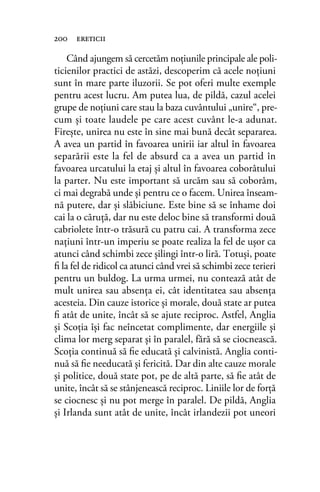 Când ajungem să cercetăm noţiunile principale ale poli-
ticienilor practici de astăzi, descoperim că acele noţiuni
sunt în mare parte iluzorii. Se pot oferi multe exemple
pentru acest lucru. Am putea lua, de pildă, cazul acelei
grupe de noţiuni care stau la baza cuvântului „unire“, pre-
cum şi toate laudele pe care acest cuvânt le-a adunat.
Fireşte, unirea nu este în sine mai bună decât separarea.
A avea un partid în favoarea unirii iar altul în favoarea
separării este la fel de absurd ca a avea un partid în
favoarea urcatului la etaj şi altul în favoarea coborâtului
la parter. Nu este important să urcăm sau să coborâm,
ci mai degrabă unde şi pentru ce o facem. Unirea înseam-
nă putere, dar şi slăbiciune. Este bine să se înhame doi
cai la o căruţă, dar nu este deloc bine să transformi două
cabriolete într-o trăsură cu patru cai. A transforma zece
naţiuni într-un imperiu se poate realiza la fel de uşor ca
atunci când schimbi zece şilingi într-o liră. Totuşi, poate
ﬁ la fel de ridicol ca atunci când vrei să schimbi zece terieri
pentru un buldog. La urma urmei, nu contează atât de
mult unirea sau absenţa ei, cât identitatea sau absenţa
acesteia. Din cauze istorice şi morale, două state ar putea
ﬁ atât de unite, încât să se ajute reciproc. Astfel, Anglia
şi Scoţia îşi fac neîncetat complimente, dar energiile şi
clima lor merg separat şi în paralel, fără să se ciocnească.
Scoţia continuă să ﬁe educată şi calvinistă. Anglia conti-
nuă să ﬁe needucată şi fericită. Dar din alte cauze morale
şi politice, două state pot, pe de altă parte, să ﬁe atât de
unite, încât să se stânjenească reciproc. Liniile lor de forţă
se ciocnesc şi nu pot merge în paralel. De pildă, Anglia
şi Irlanda sunt atât de unite, încât irlandezii pot uneori
200 ereticii
 
