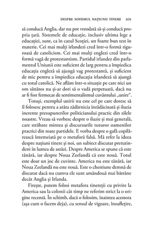 să conducă Anglia, dar nu pot vreodată să-şi conducă pro-
pria ţară. Sistemele de educaţie, inclusiv ultima lege a
educaţiei, sunt, ca în cazul Scoţiei, un foarte bun test în
materie. Cei mai mulţi irlandezi cred într-o formă rigu-
roasă de catolicism. Cei mai mulţi englezi cred într-o
formă vagă de protestantism. Partidul irlandez din parla-
mentul Uniunii este suﬁcient de larg pentru a împiedica
educaţia engleză să ajungă vag protestantă, şi suﬁcient
de mic pentru a împiedica educaţia irlandeză să ajungă
cu totul catolică. Ne aﬂăm într-o situaţie pe care nici un
om sănătos nu şi-ar dori să o vadă perpetuată, dacă nu
ar ﬁ fost fermecat de sentimentalismul cuvântului „unire“.
Totuşi, exemplul unirii nu este cel pe care doresc să
îl folosesc pentru a arăta zădărnicia înrădăcinată şi iluzia
inerente presupunerilor politicianului practic din zilele
noastre. Vreau să vorbesc despre o iluzie şi mai generală,
care străbate mintea şi discursurile tuturor oamenilor
practici din toate partidele. E vorba despre o gafă copilă-
rească întemeiată pe o metaforă falsă. Mă refer la ideea
despre naţiuni tinere şi noi, un subiect discutat pretutin-
deni în lumea de astăzi. Despre America se spune că este
tânără, iar despre Noua Zeelandă că este nouă. Totul
este doar un joc de cuvinte. America nu este tânără, iar
Noua Zeelandă nu este nouă. Este o chestiune demnă de
discutat dacă nu cumva ele sunt amândouă mai bătrâne
decât Anglia şi Irlanda.
Fireşte, putem folosi metafora tinereţii cu privire la
America sau la colonii cât timp ne referim strict la o ori-
gine recentă. În schimb, dacă o folosim, înaintea acestora
(aşa cum o facem deja), cu sensul de vigoare, însuﬂeţire,
despre soﬁsmul naţiunii tinere 201
 
