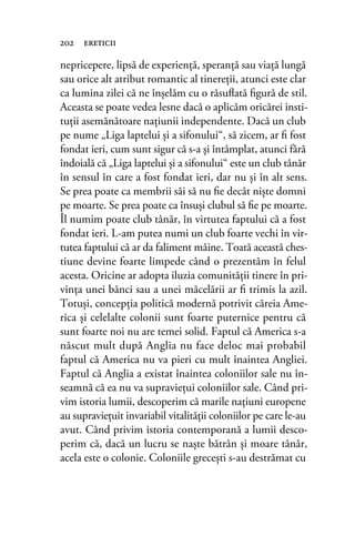 nepricepere, lipsă de experienţă, speranţă sau viaţă lungă
sau orice alt atribut romantic al tinereţii, atunci este clar
ca lumina zilei că ne înşelăm cu o răsuﬂată ﬁgură de stil.
Aceasta se poate vedea lesne dacă o aplicăm oricărei insti-
tuţii asemănătoare naţiunii independente. Dacă un club
pe nume „Liga laptelui şi a sifonului“, să zicem, ar ﬁ fost
fondat ieri, cum sunt sigur că s-a şi întâmplat, atunci fără
îndoială că „Liga laptelui şi a sifonului“ este un club tânăr
în sensul în care a fost fondat ieri, dar nu şi în alt sens.
Se prea poate ca membrii săi să nu ﬁe decât nişte domni
pe moarte. Se prea poate ca însuşi clubul să ﬁe pe moarte.
Îl numim poate club tânăr, în virtutea faptului că a fost
fondat ieri. L-am putea numi un club foarte vechi în vir-
tutea faptului că ar da faliment mâine. Toată această ches-
tiune devine foarte limpede când o prezentăm în felul
acesta. Oricine ar adopta iluzia comunităţii tinere în pri-
vinţa unei bănci sau a unei măcelării ar ﬁ trimis la azil.
Totuşi, concepţia politică modernă potrivit căreia Ame-
rica şi celelalte colonii sunt foarte puternice pentru că
sunt foarte noi nu are temei solid. Faptul că America s-a
născut mult după Anglia nu face deloc mai probabil
faptul că America nu va pieri cu mult înaintea Angliei.
Faptul că Anglia a existat înaintea coloniilor sale nu în-
seamnă că ea nu va supravieţui coloniilor sale. Când pri-
vim istoria lumii, descoperim că marile naţiuni europene
au supravieţuit invariabil vitalităţii coloniilor pe care le-au
avut. Când privim istoria contemporană a lumii desco-
perim că, dacă un lucru se naşte bătrân şi moare tânăr,
acela este o colonie. Coloniile greceşti s-au destrămat cu
202 ereticii
 