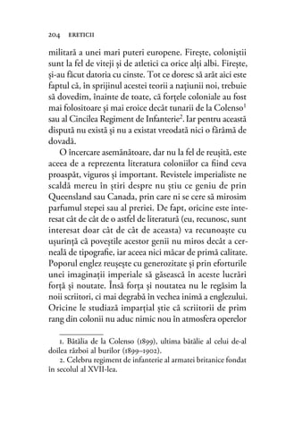 militară a unei mari puteri europene. Fireşte, coloniştii
sunt la fel de viteji şi de atletici ca orice alţi albi. Fireşte,
şi-au făcut datoria cu cinste. Tot ce doresc să arăt aici este
faptul că, în sprijinul acestei teorii a naţiunii noi, trebuie
să dovedim, înainte de toate, că forţele coloniale au fost
mai folositoare şi mai eroice decât tunarii de la Colenso1
sau al Cincilea Regiment de Infanterie2.Iar pentru această
dispută nu există şi nu a existat vreodată nici o fărâmă de
dovadă.
O încercare asemănătoare, dar nu la fel de reuşită, este
aceea de a reprezenta literatura coloniilor ca ﬁind ceva
proaspăt, viguros şi important. Revistele imperialiste ne
scaldă mereu în ştiri despre nu ştiu ce geniu de prin
Queensland sau Canada, prin care ni se cere să mirosim
parfumul stepei sau al preriei. De fapt, oricine este inte-
resat cât de cât de o astfel de literatură (eu, recunosc, sunt
interesat doar cât de cât de aceasta) va recunoaşte cu
uşurinţă că poveştile acestor genii nu miros decât a cer-
neală de tipograﬁe, iar aceea nici măcar de primă calitate.
Poporul englez reuşeşte cu generozitate şi prin eforturile
unei imaginaţii imperiale să găsească în aceste lucrări
forţă şi noutate. Însă forţa şi noutatea nu le regăsim la
noii scriitori, ci mai degrabă în vechea inimă a englezului.
Oricine le studiază imparţial ştie că scriitorii de prim
rang din colonii nu aduc nimic nou în atmosfera operelor
204 ereticii
1. Bătălia de la Colenso (1899), ultima bătălie al celui de-al
doilea război al burilor (1899–1902).
2. Celebru regiment de infanterie al armatei britanice fondat
în secolul al XVII-lea.
 