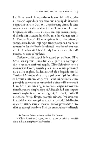 lor. Ei nu numai că nu produc o literatură de calitate, dar
nu reuşesc să producă nici măcar un nou tip de literatură
de proastă calitate. Scriitorii de prim-rang din noile state
sunt exact ca aceia mediocri ai vechilor state. Ei simt,
ﬁreşte, taina sălbăticiei, a stepei, căci toţi oamenii simpli
şi cinstiţi simt aceasta în Melbourne, în Margate sau în
St. Pancras South1. Când aceştia scriu cu sinceritate şi
succes, sursa lor de inspiraţie nu este stepa sau preria, ci
romantica lor civilizaţie londoneză, exprimată sau asu-
mată. Nu taina sălbăticiei le mişcă suﬂetele cu o blândă
teroare, ci taina cabrioletei.
Desigur există excepţii de la această generalizare. Olive
Schreiner reprezintă una dintre ele, şi chiar e o excepţie,
căci e cea care conﬁrmă regula. Olive Schreiner2 este o
romancieră feroce, genială şi realistă, dar asta pentru că
nu e deloc engleză. Rudenia sa tribală o leagă de ţara lui
Teniers şi Maarten Maartens, o ţară de realişti. Înrudirea
sa literară o situează de partea literaturii pesimiste euro-
pene şi de partea acelor romancieri a căror milă este crudă.
Olive Schreiner este singura colonistă engleză neconven-
ţională, pentru simplul fapt că Africa de Sud este singura
colonie engleză care nu este engleză, şi nu va ﬁ, probabil,
niciodată. Există, ﬁreşte, excepţii minore. Îmi amintesc
în special unele poveşti australiene ale d-lui McIlwain,
care erau atât de reuşite, încât nu au fost prezentate citito-
rilor cu surle şi trâmbiţe. Nici un om care iubeşte literele
despre soﬁsmul naţiunii tinere 205
1. St Pancras South este un cartier din Londra.
2. Olive Schreiner (1855–1920), scriitoare de origine sud-afri-
cană militantă împotriva războiului.
 