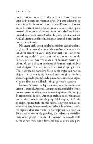 nu va contesta ceea ce cred despre aceste lucruri, cu con-
diţia să înţeleagă ce vreau să spun. Nu este adevărat că
această civilizaţie colonială ne dă, sau dă semne că ne-ar
da, o literatură care o va stimula şi o va reînnoi pe a
noastră. S-ar putea să ﬁe un lucru bun dacă ne facem
iluzii despre acest lucru. Coloniile probabil că au dăruit
Angliei un nou sentiment. Eu spun doar că ele nu au dat
lumii o nouă carte.
Nu vreau să ﬁu greşit înţeles în privinţa acestor colonii
engleze. Nu doresc să spun că ele sau America nu ar avea
un viitor sau că nu vor ajunge mari naţiuni. Tot ce fac
este să neg modul în care a ajuns să se discute despre ele
în zilele noastre. Nu cred că ele sunt destinate pentru un
viitor. Nu cred că sunt destinate să ﬁe mari naţiuni. Nu
cred, desigur, că orice om este destinat să ajungă ceva.
Toate absurdele metafore ﬁzice ca tinereţea sau vârsta,
viaţa sau moartea sunt, în cazul statelor şi naţiunilor,
tentative pseudo-ştiinţiﬁce de a ascunde oamenilor îngro-
zitoarea libertate a suﬂetelor singuratice ale acestora.
În cazul Americii, de fapt, un astfel de avertisment este
urgent şi esenţial. America, desigur, ca toate celelalte creaţii
umane, poate să trăiască sau să moară spiritual cât doreşte.
În momentul de faţă, America trebuie să se gândească
nu cât de aproape este de propriul început, ci cât de
aproape ar putea ﬁ de propria pieire. Tinereţea civilizaţiei
americane este doar o chestiune verbală. În schimb, moar-
tea ei poate deveni o chestiune foarte presantă şi practică.
După un moment de gândire, de îndată ce azvârlim
metafora cuprinsă în cuvântul „tinereţe“, ce dovadă reală
avem că America este o forţă proaspătă, şi nu una peri-
206 ereticii
 