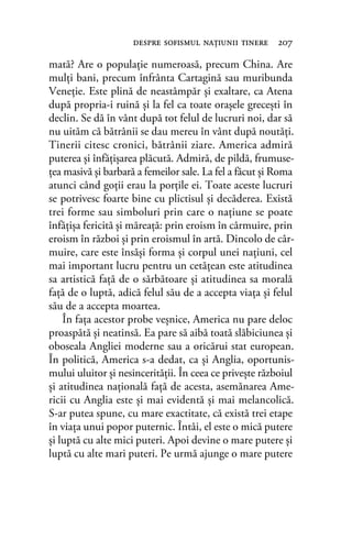 mată? Are o populaţie numeroasă, precum China. Are
mulţi bani, precum înfrânta Cartagină sau muribunda
Veneţie. Este plină de neastâmpăr şi exaltare, ca Atena
după propria-i ruină şi la fel ca toate oraşele greceşti în
declin. Se dă în vânt după tot felul de lucruri noi, dar să
nu uităm că bătrânii se dau mereu în vânt după noutăţi.
Tinerii citesc cronici, bătrânii ziare. America admiră
puterea şi înfăţişarea plăcută. Admiră, de pildă, frumuse-
ţea masivă şi barbară a femeilor sale. La fel a făcut şi Roma
atunci când goţii erau la porţile ei. Toate aceste lucruri
se potrivesc foarte bine cu plictisul şi decăderea. Există
trei forme sau simboluri prin care o naţiune se poate
înfăţişa fericită şi măreaţă: prin eroism în cârmuire, prin
eroism în război şi prin eroismul în artă. Dincolo de câr-
muire, care este însăşi forma şi corpul unei naţiuni, cel
mai important lucru pentru un cetăţean este atitudinea
sa artistică faţă de o sărbătoare şi atitudinea sa morală
faţă de o luptă, adică felul său de a accepta viaţa şi felul
său de a accepta moartea.
În faţa acestor probe veşnice, America nu pare deloc
proaspătă şi neatinsă. Ea pare să aibă toată slăbiciunea şi
oboseala Angliei moderne sau a oricărui stat european.
În politică, America s-a dedat, ca şi Anglia, oportunis-
mului uluitor şi nesincerităţii. În ceea ce priveşte războiul
şi atitudinea naţională faţă de acesta, asemănarea Ame-
ricii cu Anglia este şi mai evidentă şi mai melancolică.
S-ar putea spune, cu mare exactitate, că există trei etape
în viaţa unui popor puternic. Întâi, el este o mică putere
şi luptă cu alte mici puteri. Apoi devine o mare putere şi
luptă cu alte mari puteri. Pe urmă ajunge o mare putere
despre soﬁsmul naţiunii tinere 207
 