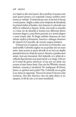 şi se luptă cu alte mici puteri, dar se preface că acestea sunt
mari puteri pentru a-şi reaprinde cenuşa vechilor senti-
mente şi vanităţi. Următorul pas este să devină el însuşi
o mică putere. Anglia a arătat acest simptom de decadenţă
în primul război al burilor, însă America l-a dovedit mai
abitir în războiul cu Spania. Acolo, mai mult ca oriunde,
s-a văzut cât de absurdă şi ironică este diferenţa dintre
neatenta alegere a unui front puternic şi o atentă alegere
a unui inamic slab. Pe lângă celelalte elemente de anti-
chitate tardivă şi bizantină, America a adăugat elemente
de triumf à la Caracalla, de victorie asupra nimănui.
Ultimul test al naţiunii, cel al artei şi al literelor, este
unul teribil. Coloniile engleze nu au produs nici un mare
artist, însă aceasta ar putea dovedi că au încă un deplin
potenţial tăcut şi o forţă de rezervă. America a produs mari
artişti, însă asta înseamnă, fără îndoială, că e plină de o
raﬁnată deşertăciune şi pe punctul de a se stinge. Oricare
ar ﬁ omul de geniu american, el nu este un tânăr zeu
creator al unei tinere lumi. Este arta lui Whistler vitează,
barbară, voioasă şi năvalnică? Ne molipseşte dl Henry
James cu spiritul unui şcolar? Nu. Coloniile nu au grăit
şi au rămas în siguranţă. Tăcerea lor poate ﬁ tăcerea celui
nenăscut. Dar din America vine un ţipăt dulce şi ne-
aşteptat, la fel de clar ca al unui muribund.
208 ereticii
 