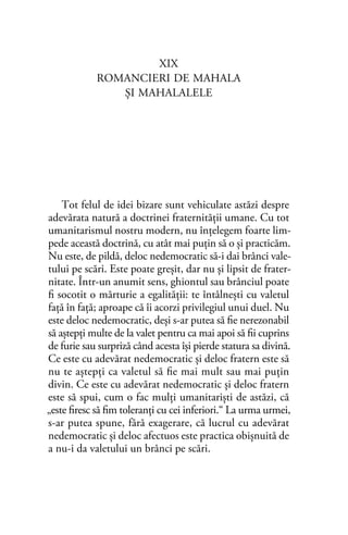 XIX
ROMANCIERI DE MAHALA
ŞI MAHALALELE
Tot felul de idei bizare sunt vehiculate astăzi despre
adevărata natură a doctrinei fraternităţii umane. Cu tot
umanitarismul nostru modern, nu înţelegem foarte lim-
pede această doctrină, cu atât mai puţin să o şi practicăm.
Nu este, de pildă, deloc nedemocratic să-i dai brânci vale-
tului pe scări. Este poate greşit, dar nu şi lipsit de frater-
nitate. Într-un anumit sens, ghiontul sau brânciul poate
ﬁ socotit o mărturie a egalităţii: te întâlneşti cu valetul
faţă în faţă; aproape că îi acorzi privilegiul unui duel. Nu
este deloc nedemocratic, deşi s-ar putea să ﬁe nerezonabil
să aştepţi multe de la valet pentru ca mai apoi să ﬁi cuprins
de furie sau surpriză când acesta îşi pierde statura sa divină.
Ce este cu adevărat nedemocratic şi deloc fratern este să
nu te aştepţi ca valetul să ﬁe mai mult sau mai puţin
divin. Ce este cu adevărat nedemocratic şi deloc fratern
este să spui, cum o fac mulţi umanitarişti de astăzi, că
„este ﬁresc să ﬁm toleranţi cu cei inferiori.“ La urma urmei,
s-ar putea spune, fără exagerare, că lucrul cu adevărat
nedemocratic şi deloc afectuos este practica obişnuită de
a nu-i da valetului un brânci pe scări.
 