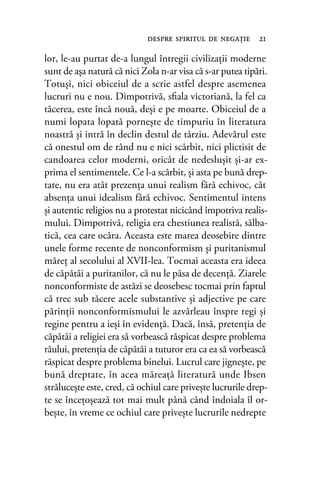lor, le-au purtat de-a lungul întregii civilizaţii moderne
sunt de aşa natură că nici Zola n-ar visa că s-ar putea tipări.
Totuşi, nici obiceiul de a scrie astfel despre asemenea
lucruri nu e nou. Dimpotrivă, sﬁala victoriană, la fel ca
tăcerea, este încă nouă, deşi e pe moarte. Obiceiul de a
numi lopata lopată porneşte de timpuriu în literatura
noastră şi intră în declin destul de târziu. Adevărul este
că onestul om de rând nu e nici scârbit, nici plictisit de
candoarea celor moderni, oricât de nedesluşit şi-ar ex-
prima el sentimentele. Ce l-a scârbit, şi asta pe bună drep-
tate, nu era atât prezenţa unui realism fără echivoc, cât
absenţa unui idealism fără echivoc. Sentimentul intens
şi autentic religios nu a protestat nicicând împotriva realis-
mului. Dimpotrivă, religia era chestiunea realistă, sălba-
tică, cea care ocăra. Aceasta este marea deosebire dintre
unele forme recente de nonconformism şi puritanismul
măreţ al secolului al XVII-lea. Tocmai aceasta era ideea
de căpătâi a puritanilor, că nu le păsa de decenţă. Ziarele
nonconformiste de astăzi se deosebesc tocmai prin faptul
că trec sub tăcere acele substantive şi adjective pe care
părinţii nonconformismului le azvârleau înspre regi şi
regine pentru a ieşi în evidenţă. Dacă, însă, pretenţia de
căpătâi a religiei era să vorbească răspicat despre problema
răului, pretenţia de căpătâi a tuturor era ca ea să vorbească
răspicat despre problema binelui. Lucrul care jigneşte, pe
bună dreptate, în acea măreaţă literatură unde Ibsen
străluceşte este, cred, că ochiul care priveşte lucrurile drep-
te se înceţoşează tot mai mult până când îndoiala îl or-
beşte, în vreme ce ochiul care priveşte lucrurile nedrepte
despre spiritul de negaţie 21
 