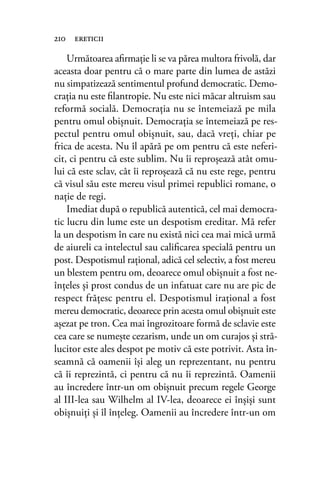 Următoarea aﬁrmaţie li se va părea multora frivolă, dar
aceasta doar pentru că o mare parte din lumea de astăzi
nu simpatizează sentimentul profund democratic. Demo-
craţia nu este ﬁlantropie. Nu este nici măcar altruism sau
reformă socială. Democraţia nu se întemeiază pe mila
pentru omul obişnuit. Democraţia se întemeiază pe res-
pectul pentru omul obişnuit, sau, dacă vreţi, chiar pe
frica de acesta. Nu îl apără pe om pentru că este neferi-
cit, ci pentru că este sublim. Nu îi reproşează atât omu-
lui că este sclav, cât îi reproşează că nu este rege, pentru
că visul său este mereu visul primei republici romane, o
naţie de regi.
Imediat după o republică autentică, cel mai democra-
tic lucru din lume este un despotism ereditar. Mă refer
la un despotism în care nu există nici cea mai mică urmă
de aiureli ca intelectul sau caliﬁcarea specială pentru un
post. Despotismul raţional, adică cel selectiv, a fost mereu
un blestem pentru om, deoarece omul obişnuit a fost ne-
înţeles şi prost condus de un infatuat care nu are pic de
respect frăţesc pentru el. Despotismul iraţional a fost
mereu democratic, deoarece prin acesta omul obişnuit este
aşezat pe tron. Cea mai îngrozitoare formă de sclavie este
cea care se numeşte cezarism, unde un om curajos şi stră-
lucitor este ales despot pe motiv că este potrivit. Asta în-
seamnă că oamenii îşi aleg un reprezentant, nu pentru
că îi reprezintă, ci pentru că nu îi reprezintă. Oamenii
au încredere într-un om obişnuit precum regele George
al III-lea sau Wilhelm al IV-lea, deoarece ei înşişi sunt
obişnuiţi şi îl înţeleg. Oamenii au încredere într-un om
210 ereticii
 