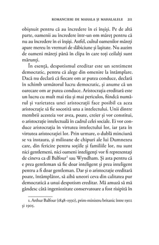 obişnuit pentru că au încredere în ei înşişi. Pe de altă
parte, oamenii au încredere într-un om măreţ pentru că
nu au încredere în ei înşişi. Astfel, cultul oamenilor măreţi
apare mereu în vremuri de slăbiciune şi laşitate. Nu auzim
de oameni măreţi până în clipa în care toţi ceilalţi sunt
mărunţi.
În esenţă, despotismul ereditar este un sentiment
democratic, pentru că alege din omenire la întâmplare.
Dacă nu declară că ﬁecare om ar putea conduce, declară
în schimb următorul lucru democratic, şi anume că un
oarecare om ar putea conduce. Aristocraţia ereditară este
un lucru cu mult mai rău şi mai periculos, ﬁindcă numă-
rul şi varietatea unei aristocraţii face posibil ca acea
aristocraţie să ﬁe socotită una a intelectului. Unii dintre
membrii acesteia vor avea, poate, creier şi vor constitui,
o aristocraţie intelectuală în cadrul celei sociale. Ei vor con-
duce aristocraţia în virtutea intelectului lor, iar ţara în
virtutea aristocraţiei lor. Prin urmare, o dublă minciună
se va instaura, şi milioane de chipuri ale lui Dumnezeu
care, din fericire pentru soţiile şi familiile lor, nu sunt
nici gentlemeni, nici oameni inteligenţi vor ﬁ reprezentaţi
de cineva ca dl Balfour1
sau Wyndham. Şi asta pentru că
e prea gentleman să ﬁe doar inteligent şi prea inteligent
pentru a ﬁ doar gentleman. Dar şi o aristocraţie ereditară
poate, întâmplător, să aibă uneori ceva din calitatea pur
democratică a unui despotism ereditar. Mă amuză să mă
gândesc câtă ingeniozitate conservatoare a fost risipită în
romancieri de mahala şi mahalalele 211
1. Arthur Balfour (1848–1930), prim-ministru britanic între 1902
și 1905.
 