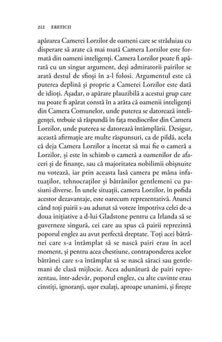 apărarea Camerei Lorzilor de oameni care se străduiau cu
disperare să arate că mai toată Camera Lorzilor este for-
mată din oameni inteligenţi. Camera Lorzilor poate ﬁ apă-
rată cu un singur argument, deşi admiratorii pairilor se
arată destul de sﬁoşi în a-l folosi. Argumentul este că
puterea deplină şi proprie a Camerei Lorzilor este dată
de idioţi. Aşadar, o apărare plauzibilă a acestui grup care
nu poate ﬁ apărat constă în a arăta că oamenii inteligenţi
din Camera Comunelor, unde puterea se datorează inteli-
genţei, trebuie să răspundă în faţa mediocrilor din Camera
Lorzilor, unde puterea se datorează întâmplării. Desigur,
această aﬁrmaţie are multe răspunsuri, ca de pildă, acela
că deja Camera Lorzilor a încetat să mai ﬁe o cameră a
Lorzilor, şi este în schimb o cameră a oamenilor de afa-
ceri şi de ﬁnanţe, sau că majoritatea nobilimii obişnuite
nu votează, iar prin aceasta lasă camera pe mâna infa-
tuaţilor, tehnocraţilor şi bătrânilor gentlemeni cu pa-
siuni diverse. În unele situaţii, camera Lorzilor, în poﬁda
acestor dezavantaje, este oarecum reprezentativă. Atunci
când toţi pairii s-au adunat să voteze împotriva celei de-a
doua iniţiative a d-lui Gladstone pentru ca Irlanda să se
guverneze singură, cei care au spus că pairii reprezintă
poporul englez au avut perfectă dreptate. Toţi acei bătrâ-
nei care s-a întâmplat să se nască pairi erau în acel
moment, şi pentru acea chestiune, contraponderea acelor
bătrânei care s-a întâmplat să se nască săraci sau gentle-
mani de clasă mijlocie. Acea adunătură de pairi repre-
zentau, într-adevăr, poporul englez, cu alte cuvinte erau
cinstiţi, ignoranţi, uşor exalaţi, aproape unanimi, şi ﬁreşte
212 ereticii
 