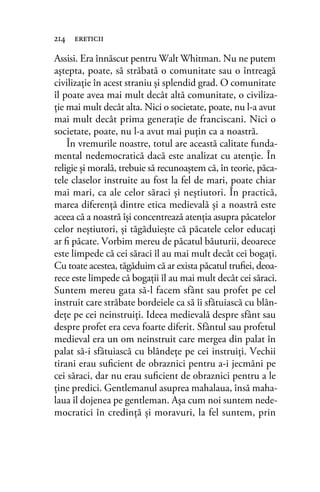 Assisi. Era înnăscut pentru Walt Whitman. Nu ne putem
aştepta, poate, să străbată o comunitate sau o întreagă
civilizaţie în acest straniu şi splendid grad. O comunitate
îl poate avea mai mult decât altă comunitate, o civiliza-
ţie mai mult decât alta. Nici o societate, poate, nu l-a avut
mai mult decât prima generaţie de franciscani. Nici o
societate, poate, nu l-a avut mai puţin ca a noastră.
În vremurile noastre, totul are această calitate funda-
mental nedemocratică dacă este analizat cu atenţie. În
religie şi morală, trebuie să recunoaştem că, în teorie, păca-
tele claselor instruite au fost la fel de mari, poate chiar
mai mari, ca ale celor săraci şi neştiutori. În practică,
marea diferenţă dintre etica medievală şi a noastră este
aceea că a noastră îşi concentrează atenţia asupra păcatelor
celor neştiutori, şi tăgăduieşte că păcatele celor educaţi
ar ﬁ păcate. Vorbim mereu de păcatul băuturii, deoarece
este limpede că cei săraci îl au mai mult decât cei bogaţi.
Cu toate acestea, tăgăduim că ar exista păcatul truﬁei, deoa-
rece este limpede că bogaţii îl au mai mult decât cei săraci.
Suntem mereu gata să-l facem sfânt sau profet pe cel
instruit care străbate bordeiele ca să îi sfătuiască cu blân-
deţe pe cei neinstruiţi. Ideea medievală despre sfânt sau
despre profet era ceva foarte diferit. Sfântul sau profetul
medieval era un om neinstruit care mergea din palat în
palat să-i sfătuiască cu blândeţe pe cei instruiţi. Vechii
tirani erau suﬁcient de obraznici pentru a-i jecmăni pe
cei săraci, dar nu erau suﬁcient de obraznici pentru a le
ţine predici. Gentlemanul asuprea mahalaua, însă maha-
laua îl dojenea pe gentleman. Aşa cum noi suntem nede-
mocratici în credinţă şi moravuri, la fel suntem, prin
214 ereticii
 