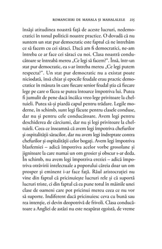 însăşi atitudinea noastră faţă de aceste lucruri, nedemo-
cratici în tonul politicii noastre practice. O dovadă că nu
suntem un stat pur democratic este faptul că ne întrebăm
ce să facem cu cei săraci. Dacă am ﬁ democratici, ne-am
întreba ce ar face cei săraci cu noi. Clasa noastră condu-
cătoare se întreabă mereu „Ce legi să facem?“. Însă, într-un
stat pur democratic, ea s-ar întreba mereu „Ce legi putem
respecta?“. Un stat pur democratic nu a existat poate
niciodată, însă chiar şi epocile feudale erau practic demo-
cratice în măsura în care ﬁecare senior feudal ştia că ﬁecare
lege pe care o făcea se putea întoarce împotriva lui. Putea
fi jumulit de pene dacă încălca vreo lege privitoare la chel-
tuieli. Putea să-şi piardă capul pentru trădare. Legile mo-
derne, în schimb, sunt legi făcute pentru clasele conduse,
dar nu şi pentru cele conducătoare. Avem legi pentru
deschiderea de cârciumi, dar nu şi legi privitoare la chel-
tuieli. Ceea ce înseamnă că avem legi împotriva chefurilor
şi ospitalităţii săracilor, dar nu avem legi îndreptate contra
chefurilor şi ospitalităţii celor bogaţi. Avem legi împotriva
blasfemiei – adică împotriva acelor vorbe grosolane şi
jignitoare la care numai un om grosier şi obscur s-ar deda.
În schimb, nu avem legi împotriva ereziei – adică împo-
triva otrăvirii intelectuale a poporului căreia doar un om
prosper şi eminent i-ar face faţă. Răul aristocraţiei nu
vine din faptul că pricinuieşte lucruri rele şi că suportă
lucruri triste, ci din faptul că ea pune totul în mâinile unei
clase de oameni care pot pricinui mereu ceea ce nu vor
să suporte. Indiferent dacă pricinuiesc ceva cu bună sau
rea intenţie, ei devin deopotrivă de frivoli. Clasa conducă-
toare a Angliei de astăzi nu este neapărat egoistă, de vreme
romancieri de mahala şi mahalalele 215
 