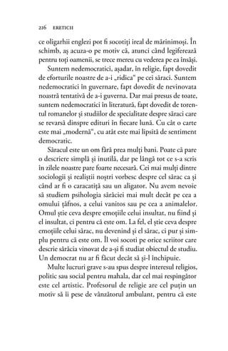 ce oligarhii englezi pot ﬁ socotiţi ireal de mărinimoşi. În
schimb, aş acuza-o pe motiv că, atunci când legiferează
pentru toţi oamenii, se trece mereu cu vederea pe ea însăşi.
Suntem nedemocratici, aşadar, în religie, fapt dovedit
de eforturile noastre de a-i „ridica“ pe cei săraci. Suntem
nedemocratici în guvernare, fapt dovedit de nevinovata
noastră tentativă de a-i guverna. Dar mai presus de toate,
suntem nedemocratici în literatură, fapt dovedit de toren-
tul romanelor şi studiilor de specialitate despre săraci care
se revarsă dinspre edituri în ﬁecare lună. Cu cât o carte
este mai „modernă“, cu atât este mai lipsită de sentiment
democratic.
Săracul este un om fără prea mulţi bani. Poate că pare
o descriere simplă şi inutilă, dar pe lângă tot ce s-a scris
în zilele noastre pare foarte necesară. Cei mai mulţi dintre
sociologii şi realiştii noştri vorbesc despre cel sărac ca şi
când ar ﬁ o caracatiţă sau un aligator. Nu avem nevoie
să studiem psihologia sărăciei mai mult decât pe cea a
omului ţâfnos, a celui vanitos sau pe cea a animalelor.
Omul ştie ceva despre emoţiile celui insultat, nu ﬁind şi
el insultat, ci pentru că este om. La fel, el ştie ceva despre
emoţiile celui sărac, nu devenind şi el sărac, ci pur şi sim-
plu pentru că este om. Îl voi socoti pe orice scriitor care
descrie sărăcia vinovat de a-şi ﬁ studiat obiectul de studiu.
Un democrat nu ar ﬁ făcut decât să şi-l închipuie.
Multe lucruri grave s-au spus despre interesul religios,
politic sau social pentru mahala, dar cel mai respingător
este cel artistic. Profesorul de religie are cel puţin un
motiv să îi pese de vânzătorul ambulant, pentru că este
216 ereticii
 