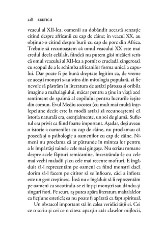 veacul al XII-lea, oamenii au dobândit această senzaţie
citind despre africanii cu cap de câine; în veacul XX, au
obţinut-o citind despre burii cu cap de porc din Africa.
Trebuie să recunoaştem că omul veacului XX este mai
credul decât celălalt, ﬁindcă nu putem găsi nicăieri scris
că omul veacului al XII-lea a pornit o cruciadă sângeroasă
cu scopul de a le schimba africanilor forma unică a capu-
lui. Dar poate ﬁ pe bună dreptate legitim ca, de vreme
ce aceşti monştri s-au stins din mitologia populară, să ﬁe
nevoie să păstrăm în literatura de astăzi păroasa şi oribila
imagine a mahalagiului, măcar pentru a ţine în viaţă acel
sentiment de spaimă al copilului pentru lucrurile ieşite
din comun. Evul Mediu socotea (cu mult mai multă înţe-
lepciune decât este la modă astăzi să recunoaştem) că
istoria naturală era, esenţialmente, un soi de glumă. Suﬂe-
tul era privit ca ﬁind foarte important. Aşadar, deşi aveau
o istorie a oamenilor cu cap de câine, nu proclamau că
posedă şi o psihologie a oamenilor cu cap de câine. Ni-
meni nu proclama că ar pătrunde în mintea lor pentru
a le împărtăşi tainele cele mai gingaşe. Nu scriau romane
despre acele făpturi semicanine, înzestrându-le cu cele
mai vechi maladii şi cu cele mai recente mofturi. E îngă-
duit să-i reprezentăm pe oameni ca ﬁind monştri dacă
dorim să-l facem pe cititor să se înﬁoare, căci a înﬁora
este un gest creştinesc. Însă nu e îngăduit să îi reprezentăm
pe oameni ca socotindu-se ei înşişi monştri sau dându-şi
singuri ﬁori. Pe scurt, aş putea apăra literatura mahalalelor
ca ﬁcţiune estetică; ea nu poate ﬁ apărată ca fapt spiritual.
Un obstacol important stă în calea veridicităţii ei. Cei
ce o scriu şi cei ce o citesc aparţin atât claselor mijlocii,
218 ereticii
 