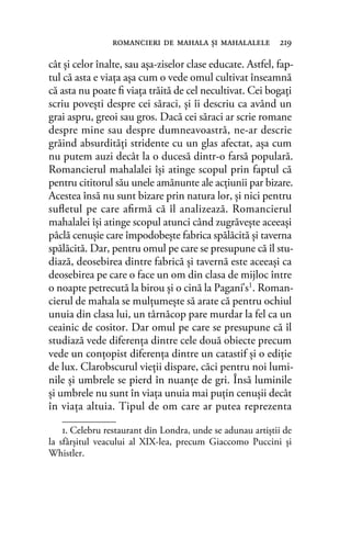 cât şi celor înalte, sau aşa-ziselor clase educate. Astfel, fap-
tul că asta e viaţa aşa cum o vede omul cultivat înseamnă
că asta nu poate ﬁ viaţa trăită de cel necultivat. Cei bogaţi
scriu poveşti despre cei săraci, şi îi descriu ca având un
grai aspru, greoi sau gros. Dacă cei săraci ar scrie romane
despre mine sau despre dumneavoastră, ne-ar descrie
grăind absurdităţi stridente cu un glas afectat, aşa cum
nu putem auzi decât la o ducesă dintr-o farsă populară.
Romancierul mahalalei îşi atinge scopul prin faptul că
pentru cititorul său unele amănunte ale acţiunii par bizare.
Acestea însă nu sunt bizare prin natura lor, şi nici pentru
suﬂetul pe care aﬁrmă că îl analizează. Romancierul
mahalalei îşi atinge scopul atunci când zugrăveşte aceeaşi
pâclă cenuşie care împodobeşte fabrica spălăcită şi taverna
spălăcită. Dar, pentru omul pe care se presupune că îl stu-
diază, deosebirea dintre fabrică şi tavernă este aceeaşi ca
deosebirea pe care o face un om din clasa de mijloc între
o noapte petrecută la birou şi o cină la Pagani’s1. Roman-
cierul de mahala se mulţumeşte să arate că pentru ochiul
unuia din clasa lui, un târnăcop pare murdar la fel ca un
ceainic de cositor. Dar omul pe care se presupune că îl
studiază vede diferenţa dintre cele două obiecte precum
vede un conţopist diferenţa dintre un catastif şi o ediţie
de lux. Clarobscurul vieţii dispare, căci pentru noi lumi-
nile şi umbrele se pierd în nuanţe de gri. Însă luminile
şi umbrele nu sunt în viaţa unuia mai puţin cenuşii decât
în viaţa altuia. Tipul de om care ar putea reprezenta
1. Celebru restaurant din Londra, unde se adunau artiștii de
la sfârșitul veacului al XIX-lea, precum Giaccomo Puccini și
Whistler.
romancieri de mahala şi mahalalele 219
 