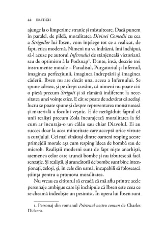 ajunge la o limpezime stranie şi mistuitoare. Dacă punem
în paralel, de pildă, moralitatea Divinei Comedii cu cea
a Strigoilor lui Ibsen, vom înţelege tot ce a realizat, de
fapt, etica modernă. Nimeni nu va îndrăzni, îmi închipui,
să-l acuze pe autorul Infernului de stânjeneală victoriană
sau de optimism à la Podsnap1
. Dante, însă, descrie trei
instrumente morale – Paradisul, Purgatoriul şi Infernul,
imaginea perfecţiunii, imaginea îndreptării şi imaginea
căderii. Ibsen nu are decât una, aceea a Infernului. Se
spune adesea, şi pe drept cuvânt, că nimeni nu poate citi
o piesă precum Strigoii şi să rămână indiferent la nece-
sitatea unei voinţe etice. E cât se poate de adevărat că acelaşi
lucru se poate spune şi despre reprezentarea monstruoasă
şi materială a focului veşnic. E de netăgăduit faptul că
unii realişti precum Zola încurajează moralitatea la fel
cum ar încuraja-o un călău sau chiar Diavolul. Ei au
succes doar la acea minoritate care acceptă orice virtute
a curajului. Cei mai sănătoşi dintre oameni resping aceste
primejdii morale aşa cum resping ideea de bombă sau de
microb. Realiştii moderni sunt de fapt nişte anarhişti,
asemenea celor care aruncă bombe şi nu izbutesc să facă
senzaţie. Şi realiştii, şi aruncătorii de bombe sunt bine inten-
ţionaţi, zeloşi, şi, în cele din urmă, incapabili să folosească
ştiinţa pentru a promova moralitatea.
Nu vreau ca cititorul să creadă că mă aﬂu printre acele
personaje ambigue care îşi închipuie că Ibsen este ceea ce
se cheamă îndeobşte un pesimist. În opera lui Ibsen sunt
22 ereticii
1. Personaj din romanul Prietenul nostru comun de Charles
Dickens.
 