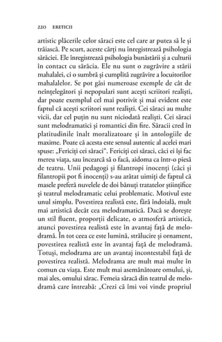 artistic plăcerile celor săraci este cel care ar putea să le şi
trăiască. Pe scurt, aceste cărţi nu înregistrează psihologia
sărăciei. Ele înregistrează psihologia bunăstării şi a culturii
în contact cu sărăcia. Ele nu sunt o zugrăvire a stării
mahalalei, ci o sumbră şi cumplită zugrăvire a locuitorilor
mahalalelor. Se pot găsi numeroase exemple de cât de
neînţelegători şi nepopulari sunt aceşti scriitori realişti,
dar poate exemplul cel mai potrivit şi mai evident este
faptul că aceşti scriitori sunt realişti. Cei săraci au multe
vicii, dar cel puţin nu sunt niciodată realişti. Cei săraci
sunt melodramatici şi romantici din ﬁre. Săracii cred în
platitudinile înalt moralizatoare şi în antologiile de
maxime. Poate că acesta este sensul autentic al acelei mari
spuse: „Fericiţi cei săraci“. Fericiţi cei săraci, căci ei îşi fac
mereu viaţa, sau încearcă să o facă, aidoma ca într-o piesă
de teatru. Unii pedagogi şi ﬁlantropi inocenţi (căci şi
ﬁlantropii pot ﬁ inocenţi) s-au arătat uimiţi de faptul că
masele preferă nuvelele de doi bănuţi tratatelor ştiinţiﬁce
şi teatrul melodramatic celui problematic. Motivul este
unul simplu. Povestirea realistă este, fără îndoială, mult
mai artistică decât cea melodramatică. Dacă se doreşte
un stil ﬂuent, proporţii delicate, o atmosferă artistică,
atunci povestirea realistă este în avantaj faţă de melo-
dramă. În tot ceea ce este lumină, strălucire şi ornament,
povestirea realistă este în avantaj faţă de melodramă.
Totuşi, melodrama are un avantaj incontestabil faţă de
povestirea realistă. Melodrama are mult mai multe în
comun cu viaţa. Este mult mai asemănătoare omului, şi,
mai ales, omului sărac. Femeia săracă din teatrul de melo-
dramă care întreabă: „Crezi că îmi voi vinde propriul
220 ereticii
 