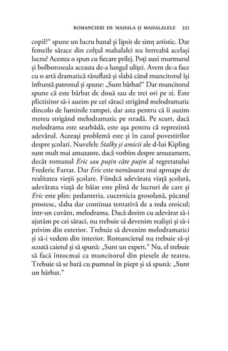 copil?“ spune un lucru banal şi lipsit de simţ artistic. Dar
femeile sărace din colţul mahalalei nu întreabă acelaşi
lucru? Acestea o spun cu ﬁecare prilej. Poţi auzi murmurul
şi bolboroseala aceasta de-a lungul uliţei. Avem de-a face
cu o artă dramatică răsuﬂată şi slabă când muncitorul îşi
înfruntă patronul şi spune: „Sunt bărbat!“ Dar muncitorul
spune că este bărbat de două sau de trei ori pe zi. Este
plictisitor să-i auzim pe cei săraci strigând melodramatic
dincolo de luminile rampei, dar asta pentru că îi auzim
mereu strigând melodramatic pe stradă. Pe scurt, dacă
melodrama este searbădă, este aşa pentru că reprezintă
adevărul. Aceeaşi problemă este şi în cazul povestirilor
despre şcolari. Nuvelele Stalky şi amicii ale d-lui Kipling
sunt mult mai amuzante, dacă vorbim despre amuzament,
decât romanul Eric sau puţin câte puţin al regretatului
Frederic Farrar. Dar Eric este nemăsurat mai aproape de
realitatea vieţii şcolare. Fiindcă adevărata viaţă şcolară,
adevărata viaţă de băiat este plină de lucruri de care şi
Eric este plin: pedanteria, cucernicia grosolană, păcatul
prostesc, slaba dar continua tentativă de a reda eroicul;
într-un cuvânt, melodrama. Dacă dorim cu adevărat să-i
ajutăm pe cei săraci, nu trebuie să devenim realişti şi să-i
privim din exterior. Trebuie să devenim melodramatici
şi să-i vedem din interior. Romancierul nu trebuie să-şi
scoată caietul şi să spună: „Sunt un expert.“ Nu, el trebuie
să facă întocmai ca muncitorul din piesele de teatru.
Trebuie să se bată cu pumnul în piept şi să spună: „Sunt
un bărbat.“
romancieri de mahala şi mahalalele 221
 