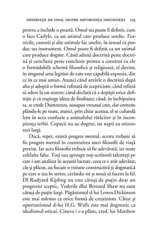 pentru a închide o poartă. Omul nu poate ﬁ deﬁnit, cum
o face Carlyle, ca un animal care produce unelte. Fur-
nicile, castorii şi alte animale fac unelte, în sensul că pro-
duc un instrument. Omul poate ﬁ deﬁnit ca un animal
care produce dogme. Când adună doctrină peste doctri-
nă şi concluzie peste concluzie pentru a construi cu ele
o formidabilă schemă ﬁlozoﬁcă şi religioasă, el devine,
în singurul sens legitim de care este capabilă expresia, din
ce în ce mai uman. Atunci când azvârle o doctrină după
alta şi adoptă o formă raﬁnată de scepticism; când refuză
să adere la un sistem; când declară că a depăşit orice deﬁ-
niţie şi că respinge ideea de ﬁnalitate; când, în închipuirea
sa, se crede Dumnezeu, nesupus vreunui crez, dar contem-
plându-le pe toate, atunci, prin chiar acestea, el se cufundă
lent în acea confuzie a animalului rătăcitor şi în incon-
ştienţa ierbii. Copacii nu au dogme, iar napii au orizon-
turi largi.
Dacă, repet, există progres mental, acesta trebuie să
ﬁe progres mental în construirea unei ﬁlozoﬁi de viaţă
precise. Iar acea ﬁlozoﬁe trebuie să ﬁe adevărată, iar toate
celelalte false. Toţi sau aproape toţi scriitorii talentaţi pe
care i-am analizat în această lucrare, ceea ce e atât adevărat,
cât şi plăcut, au ﬁecare o viziune constructivă şi dogmatică
pe care o iau în serios, cerându-ne şi nouă să facem la fel.
Dl Rudyard Kipling nu este câtuşi de puţin doar un
progresist sceptic. Vederile dlui Bernard Shaw nu sunt
câtuşi de puţin largi. Păgânismul d-lui Lowes Dickinson
este mai solemn ca orice formă de creştinism. Chiar şi
oportunismul d-lui H.G. Wells este mai dogmatic ca
idealismul oricui. Cineva i s-a plâns, cred, lui Matthew
observaţii de ﬁnal despre importanţa ortodoxiei 223
 