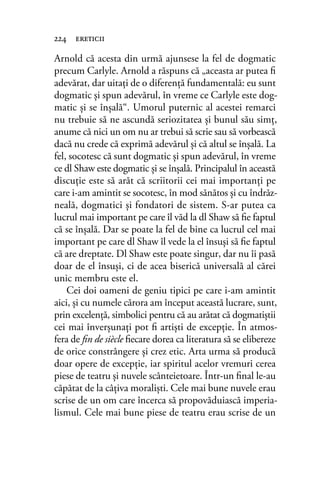 Arnold că acesta din urmă ajunsese la fel de dogmatic
precum Carlyle. Arnold a răspuns că „aceasta ar putea ﬁ
adevărat, dar uitaţi de o diferenţă fundamentală: eu sunt
dogmatic şi spun adevărul, în vreme ce Carlyle este dog-
matic şi se înşală“. Umorul puternic al acestei remarci
nu trebuie să ne ascundă seriozitatea şi bunul său simţ,
anume că nici un om nu ar trebui să scrie sau să vorbească
dacă nu crede că exprimă adevărul şi că altul se înşală. La
fel, socotesc că sunt dogmatic şi spun adevărul, în vreme
ce dl Shaw este dogmatic şi se înşală. Principalul în această
discuţie este să arăt că scriitorii cei mai importanţi pe
care i-am amintit se socotesc, în mod sănătos şi cu îndrăz-
neală, dogmatici şi fondatori de sistem. S-ar putea ca
lucrul mai important pe care îl văd la dl Shaw să ﬁe faptul
că se înşală. Dar se poate la fel de bine ca lucrul cel mai
important pe care dl Shaw îl vede la el însuşi să ﬁe faptul
că are dreptate. Dl Shaw este poate singur, dar nu îi pasă
doar de el însuşi, ci de acea biserică universală al cărei
unic membru este el.
Cei doi oameni de geniu tipici pe care i-am amintit
aici, şi cu numele cărora am început această lucrare, sunt,
prin excelenţă, simbolici pentru că au arătat că dogmatiştii
cei mai înverşunaţi pot ﬁ artişti de excepţie. În atmos-
fera de ﬁn de siècle ﬁecare dorea ca literatura să se elibereze
de orice constrângere şi crez etic. Arta urma să producă
doar opere de excepţie, iar spiritul acelor vremuri cerea
piese de teatru şi nuvele scânteietoare. Într-un ﬁnal le-au
căpătat de la câţiva moralişti. Cele mai bune nuvele erau
scrise de un om care încerca să propovăduiască imperia-
lismul. Cele mai bune piese de teatru erau scrise de un
224 ereticii
 