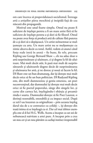 om care încerca să propovăduiască socialismul. Întreaga
artă a artiştilor părea meschină şi insipidă faţă de cea
născută din propagandă.
Motivul este unul foarte simplu. Omul nu poate ﬁ
suﬁcient de înţelept pentru a ﬁ un mare artist fără să ﬁe
suﬁcient de înţelept pentru a-şi dori să ﬁe ﬁlozof. Omul
nu poate avea forţa să producă artă de calitate fără puterea
de a-şi dori să o depăşească. Un artist neînsemnat se mul-
ţumeşte cu arta. Un mare artist nu se mulţumeşte cu
nimic altceva decât cu totul. Astfel, vedem că atunci când
forţe reale intră în arenă – ﬁe bune, ﬁe rele, precum
Kipling sau George Bernard Shaw –, ele nu aduc doar o
artă surprinzătoare şi uluitoare, ci şi dogme la fel de ului-
toare. Mai mult decât atât, le pasă mai mult de surprin-
zătoarele şi uluitoarele dogme decât de surprinzătoarea
şi uluitoarea lor artă, şi ne doresc şi nouă să facem la fel.
Dl Shaw este un bun dramaturg, dar îşi doreşte mai mult
decât orice să ﬁe un bun politician. Dl Rudyard Kipling
este, din moft dumnezeiesc şi geniu omenesc, un poet
neconvenţinal, dar dumnealui îşi doreşte mai mult decât
orice să ﬁe poetul poporului, sânge din sângele lor, şi
carne din carnea lui, înţelegându-i obârşia şi preamă-
rindu-i soarta. Dumnealui doreşte să ﬁe Poet Laureat, o
dorinţă rezonabilă, onorabilă şi cu impact social. După
ce zeii l-au înzestrat cu originalitate – prin aceasta înţeleg
darul său de a se contrazice cu ceilalţi –, îşi doreşte din
toată inima să se înţeleagă cu ei. Dar cel mai izbitor exem-
plu este al d-lui H.G. Wells. Acesta a început cu un soi de
nebunească naivitate a artei pure. A început prin a crea
un nou cer şi un nou pământ cu acelaşi instinct iresponsabil
observaţii de ﬁnal despre importanţa ortodoxiei 225
 