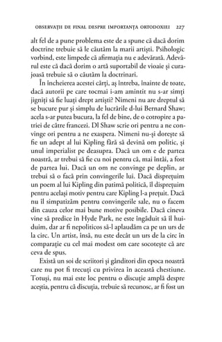alt fel de a pune problema este de a spune că dacă dorim
doctrine trebuie să le căutăm la marii artişti. Psihologic
vorbind, este limpede că aﬁrmaţia nu e adevărată. Adevă-
rul este că dacă dorim o artă suportabil de vioaie şi cura-
joasă trebuie să o căutăm la doctrinari.
În încheierea acestei cărţi, aş întreba, înainte de toate,
dacă autorii pe care tocmai i-am amintit nu s-ar simţi
jigniţi să ﬁe luaţi drept artişti? Nimeni nu are dreptul să
se bucure pur şi simplu de lucrările d-lui Bernard Shaw;
acela s-ar putea bucura, la fel de bine, de o cotropire a pa-
triei de către francezi. Dl Shaw scrie ori pentru a ne con-
vinge ori pentru a ne exaspera. Nimeni nu-şi doreşte să
ﬁe un adept al lui Kipling fără să devină om politic, şi
unul imperialist pe deasupra. Dacă un om e de partea
noastră, ar trebui să ﬁe cu noi pentru că, mai întâi, a fost
de partea lui. Dacă un om ne convinge pe deplin, ar
trebui să o facă prin convingerile lui. Dacă dispreţuim
un poem al lui Kipling din patimă politică, îl dispreţuim
pentru acelaşi motiv pentru care Kipling l-a preţuit. Dacă
nu îl simpatizăm pentru convingerile sale, nu o facem
din cauza celor mai bune motive posibile. Dacă cineva
vine să predice în Hyde Park, ne este îngăduit să îl hui-
duim, dar ar ﬁ nepoliticos să-l aplaudăm ca pe un urs de
la circ. Un artist, însă, nu este decât un urs de la circ în
comparaţie cu cel mai modest om care socoteşte că are
ceva de spus.
Există un soi de scriitori şi gânditori din epoca noastră
care nu pot ﬁ trecuţi cu privirea în această chestiune.
Totuşi, nu mai este loc pentru o discuţie amplă despre
aceştia, pentru că discuţia, trebuie să recunosc, ar ﬁ fost un
observaţii de ﬁnal despre importanţa ortodoxiei 227
 
