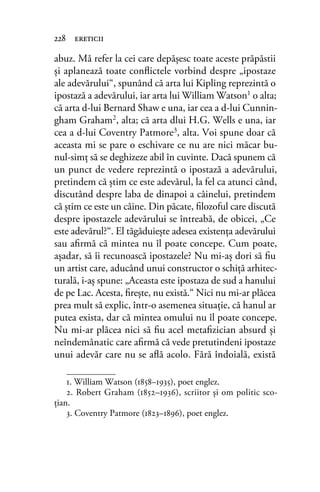 abuz. Mă refer la cei care depăşesc toate aceste prăpăstii
şi aplanează toate conﬂictele vorbind despre „ipostaze
ale adevărului“, spunând că arta lui Kipling reprezintă o
ipostază a adevărului, iar arta lui William Watson1 o alta;
că arta d-lui Bernard Shaw e una, iar cea a d-lui Cunnin-
gham Graham2
, alta; că arta dlui H.G. Wells e una, iar
cea a d-lui Coventry Patmore3
, alta. Voi spune doar că
aceasta mi se pare o eschivare ce nu are nici măcar bu-
nul-simţ să se deghizeze abil în cuvinte. Dacă spunem că
un punct de vedere reprezintă o ipostază a adevărului,
pretindem că ştim ce este adevărul, la fel ca atunci când,
discutând despre laba de dinapoi a câinelui, pretindem
că ştim ce este un câine. Din păcate, ﬁlozoful care discută
despre ipostazele adevărului se întreabă, de obicei, „Ce
este adevărul?“. El tăgăduieşte adesea existenţa adevărului
sau aﬁrmă că mintea nu îl poate concepe. Cum poate,
aşadar, să îi recunoască ipostazele? Nu mi-aş dori să ﬁu
un artist care, aducând unui constructor o schiţă arhitec-
turală, i-aş spune: „Aceasta este ipostaza de sud a hanului
de pe Lac. Acesta, ﬁreşte, nu există.“ Nici nu mi-ar plăcea
prea mult să explic, într-o asemenea situaţie, că hanul ar
putea exista, dar că mintea omului nu îl poate concepe.
Nu mi-ar plăcea nici să ﬁu acel metaﬁzician absurd şi
neîndemânatic care aﬁrmă că vede pretutindeni ipostaze
unui adevăr care nu se aﬂă acolo. Fără îndoială, există
228 ereticii
1. William Watson (1858–1935), poet englez.
2. Robert Graham (1852–1936), scriitor și om politic sco-
ţian.
3. Coventry Patmore (1823–1896), poet englez.
 
