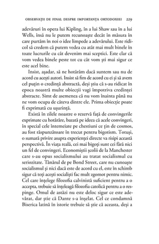 adevăruri în opera lui Kipling, în a lui Shaw sau în a lui
Wells, însă nu le putem recunoaşte decât în măsura în
care purtăm în noi o idee limpede a adevărului. Este ridi-
col să credem că putem vedea cu atât mai mult binele în
toate lucrurile cu cât devenim mai sceptici. Este clar că
vom vedea binele peste tot cu cât vom şti mai sigur ce
este acel bine.
Insist, aşadar, să ne hotărâm dacă suntem sau nu de
acord cu aceşti autori. Insist să ﬁm de acord cu ei şi să avem
cel puţin o credinţă abstractă, deşi ştiu că s-au ridicat în
epoca noastră multe obiecţii vagi împotriva credinţei
abstracte. Simt de asemenea că nu vom înainta până nu
ne vom ocupa de câteva dintre ele. Prima obiecţie poate
ﬁ exprimată cu uşurinţă.
Există în zilele noastre o rezervă faţă de convingerile
exprimate cu hotărâre, bazată pe ideea că acele convingeri,
în special cele întemeiate pe chestiuni ce ţin de cosmos,
au fost răspunzătoare în trecut pentru bigotism. Totuşi,
o sumară privire asupra experienţei directe va risipi această
perspectivă. În viaţa reală, cei mai bigoţi sunt cei fără nici
un fel de convingeri. Economiştii şcolii de la Manchester
care s-au opus socialismului au tratat socialismul cu
seriozitate. Tânărul de pe Bond Street, care nu cunoaşte
socialismul şi nici dacă este de acord cu el, este în schimb
sigur că toţi aceşti socialişti fac mult zgomot pentru nimic.
Cel care înţelege ﬁlozoﬁa calvinistă suﬁcient pentru a o
accepta, trebuie să înţeleagă ﬁlozoﬁa catolică pentru a o res-
pinge. Omul de astăzi nu este deloc sigur ce este ade-
vărat, dar ştie că Dante s-a înşelat. Cel ce condamnă
Biserica latină în istorie trebuie să ştie că aceasta, deşi a
observaţii de ﬁnal despre importanţa ortodoxiei 229
 