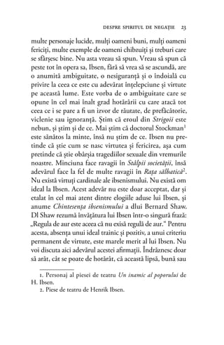 multe personaje lucide, mulţi oameni buni, mulţi oameni
fericiţi, multe exemple de oameni chibzuiţi şi treburi care
se sfârşesc bine. Nu asta vreau să spun. Vreau să spun că
peste tot în opera sa, Ibsen, fără să vrea să se ascundă, are
o anumită ambiguitate, o nesiguranţă şi o îndoială cu
privire la ceea ce este cu adevărat înţelepciune şi virtute
pe această lume. Este vorba de o ambiguitate care se
opune în cel mai înalt grad hotărârii cu care atacă tot
ceea ce i se pare a ﬁ un izvor de răutate, de prefăcătorie,
viclenie sau ignoranţă. Ştim că eroul din Strigoii este
nebun, şi ştim şi de ce. Mai ştim că doctorul Stockman1
este sănătos la minte, însă nu ştim de ce. Ibsen nu pre-
tinde că ştie cum se nasc virtutea şi fericirea, aşa cum
pretinde că ştie obârşia tragediilor sexuale din vremurile
noastre. Minciuna face ravagii în Stâlpii societăţii, însă
adevărul face la fel de multe ravagii în Raţa sălbatică2.
Nu există virtuţi cardinale ale ibsenismului. Nu există om
ideal la Ibsen. Acest adevăr nu este doar acceptat, dar şi
etalat în cel mai atent dintre elogiile aduse lui Ibsen, şi
anume Chintesenţa ibsenismului a dlui Bernard Shaw.
Dl Shaw rezumă învăţătura lui Ibsen într-o singură frază:
„Regula de aur este aceea că nu exisă regulă de aur.“ Pentru
acesta, absenţa unui ideal trainic şi pozitiv, a unui criteriu
permanent de virtute, este marele merit al lui Ibsen. Nu
voi discuta aici adevărul acestei aﬁrmaţii. Îndrăznesc doar
să arăt, cât se poate de hotărât, că această lipsă, bună sau
despre spiritul de negaţie 23
1. Personaj al piesei de teatru Un inamic al poporului de
H. Ibsen.
2. Piese de teatru de Henrik Ibsen.
 