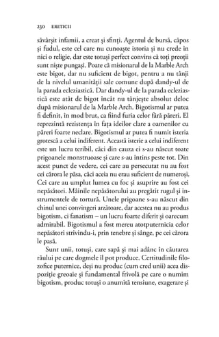 săvârşit infamii, a creat şi sﬁnţi. Agentul de bursă, căpos
şi fudul, este cel care nu cunoaşte istoria şi nu crede în
nici o religie, dar este totuşi perfect convins că toţi preoţii
sunt nişte pungaşi. Poate că misionarul de la Marble Arch
este bigot, dar nu suﬁcient de bigot, pentru a nu tânji
de la nivelul umanităţii sale comune după dandy-ul de
la parada ecleziastică. Dar dandy-ul de la parada eclezias-
tică este atât de bigot încât nu tânjeşte absolut deloc
după misionarul de la Marble Arch. Bigotismul ar putea
ﬁ deﬁnit, în mod brut, ca ﬁind furia celor fără păreri. El
reprezintă rezistenţa în faţa ideilor clare a oamenilor cu
păreri foarte neclare. Bigotismul ar putea ﬁ numit isteria
grotescă a celui indiferent. Această isterie a celui indiferent
este un lucru teribil, căci din cauza ei s-au născut toate
prigoanele monstruoase şi care s-au întins peste tot. Din
acest punct de vedere, cei care au persecutat nu au fost
cei cărora le păsa, căci aceia nu erau suﬁcient de numeroşi.
Cei care au umplut lumea cu foc şi asuprire au fost cei
nepăsători. Mâinile nepăsătorului au pregătit rugul şi in-
strumentele de tortură. Unele prigoane s-au născut din
chinul unei convingeri arzătoare, dar acestea nu au produs
bigotism, ci fanatism – un lucru foarte diferit şi oarecum
admirabil. Bigotismul a fost mereu atotputernicia celor
nepăsători strivindu-i, prin tenebre şi sânge, pe cei cărora
le pasă.
Sunt unii, totuşi, care sapă şi mai adânc în căutarea
răului pe care dogmele îl pot produce. Certitudinile ﬁlo-
zoﬁce puternice, deşi nu produc (cum cred unii) acea dis-
poziţie greoaie şi fundamental frivolă pe care o numim
bigotism, produc totuşi o anumită tensiune, exagerare şi
230 ereticii
 