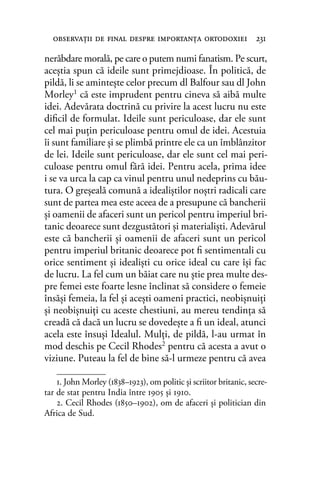 nerăbdare morală, pe care o putem numi fanatism. Pe scurt,
aceştia spun că ideile sunt primejdioase. În politică, de
pildă, li se aminteşte celor precum dl Balfour sau dl John
Morley1 că este imprudent pentru cineva să aibă multe
idei. Adevărata doctrină cu privire la acest lucru nu este
diﬁcil de formulat. Ideile sunt periculoase, dar ele sunt
cel mai puţin periculoase pentru omul de idei. Acestuia
îi sunt familiare şi se plimbă printre ele ca un îmblânzitor
de lei. Ideile sunt periculoase, dar ele sunt cel mai peri-
culoase pentru omul fără idei. Pentru acela, prima idee
i se va urca la cap ca vinul pentru unul nedeprins cu bău-
tura. O greşeală comună a idealiştilor noştri radicali care
sunt de partea mea este aceea de a presupune că bancherii
şi oamenii de afaceri sunt un pericol pentru imperiul bri-
tanic deoarece sunt dezgustători şi materialişti. Adevărul
este că bancherii şi oamenii de afaceri sunt un pericol
pentru imperiul britanic deoarece pot ﬁ sentimentali cu
orice sentiment şi idealişti cu orice ideal cu care îşi fac
de lucru. La fel cum un băiat care nu ştie prea multe des-
pre femei este foarte lesne înclinat să considere o femeie
însăşi femeia, la fel şi aceşti oameni practici, neobişnuiţi
şi neobişnuiţi cu aceste chestiuni, au mereu tendinţa să
creadă că dacă un lucru se dovedeşte a ﬁ un ideal, atunci
acela este însuşi Idealul. Mulţi, de pildă, l-au urmat în
mod deschis pe Cecil Rhodes2 pentru că acesta a avut o
viziune. Puteau la fel de bine să-l urmeze pentru că avea
observaţii de ﬁnal despre importanţa ortodoxiei 231
1. John Morley (1838–1923), om politic și scriitor britanic, secre-
tar de stat pentru India între 1905 şi 1910.
2. Cecil Rhodes (1850–1902), om de afaceri şi politician din
Africa de Sud.
 