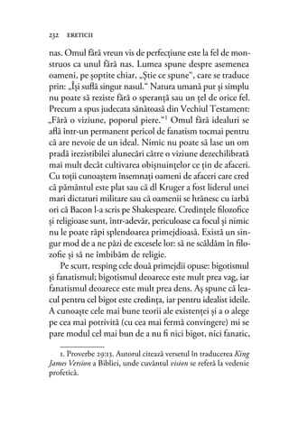 nas. Omul fără vreun vis de perfecţiune este la fel de mon-
struos ca unul fără nas. Lumea spune despre asemenea
oameni, pe şoptite chiar, „Ştie ce spune“, care se traduce
prin: „Îşi suﬂă singur nasul.“ Natura umană pur şi simplu
nu poate să reziste fără o speranţă sau un ţel de orice fel.
Precum a spus judecata sănătoasă din Vechiul Testament:
„Fără o viziune, poporul piere.“1 Omul fără idealuri se
aﬂă într-un permanent pericol de fanatism tocmai pentru
că are nevoie de un ideal. Nimic nu poate să lase un om
pradă irezistibilei alunecări către o viziune dezechilibrată
mai mult decât cultivarea obişnuinţelor ce ţin de afaceri.
Cu toţii cunoaştem însemnaţi oameni de afaceri care cred
că pământul este plat sau că dl Kruger a fost liderul unei
mari dictaturi militare sau că oamenii se hrănesc cu iarbă
ori că Bacon l-a scris pe Shakespeare. Credinţele ﬁlozoﬁce
şi religioase sunt, într-adevăr, periculoase ca focul şi nimic
nu le poate răpi splendoarea primejdioasă. Există un sin-
gur mod de a ne păzi de excesele lor: să ne scăldăm în ﬁlo-
zoﬁe şi să ne îmbibăm de religie.
Pe scurt, resping cele două primejdii opuse: bigotismul
şi fanatismul; bigotismul deoarece este mult prea vag, iar
fanatismul deoarece este mult prea dens. Aş spune că lea-
cul pentru cel bigot este credinţa, iar pentru idealist ideile.
A cunoaşte cele mai bune teorii ale existenţei şi a o alege
pe cea mai potrivită (cu cea mai fermă convingere) mi se
pare modul cel mai bun de a nu ﬁ nici bigot, nici fanatic,
232 ereticii
1. Proverbe 29:13. Autorul citează versetul în traducerea King
James Version a Bibliei, unde cuvântul vision se referă la vedenie
profetică.
 
