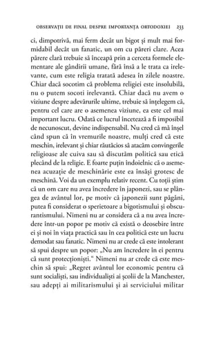 ci, dimpotrivă, mai ferm decât un bigot şi mult mai for-
midabil decât un fanatic, un om cu păreri clare. Acea
părere clară trebuie să înceapă prin a cerceta formele ele-
mentare ale gândirii umane, fără însă a le trata ca irele-
vante, cum este religia tratată adesea în zilele noastre.
Chiar dacă socotim că problema religiei este insolubilă,
nu o putem socoti irelevantă. Chiar dacă nu avem o
viziune despre adevărurile ultime, trebuie să înţelegem că,
pentru cel care are o asemenea viziune, ea este cel mai
important lucru. Odată ce lucrul încetează a ﬁ imposibil
de necunoscut, devine indispensabil. Nu cred că mă înşel
când spun că în vremurile noastre, mulţi cred că este
meschin, irelevant şi chiar răutăcios să atacăm convingerile
religioase ale cuiva sau să discutăm politică sau etică
plecând de la religie. E foarte puţin îndoielnic că o aseme-
nea acuzaţie de meschinărie este ea însăşi grotesc de
meschină. Voi da un exemplu relativ recent. Cu toţii ştim
că un om care nu avea încredere în japonezi, sau se plân-
gea de avântul lor, pe motiv că japonezii sunt păgâni,
putea ﬁ considerat o sperietoare a bigotismului şi obscu-
rantismului. Nimeni nu ar considera că a nu avea încre-
dere într-un popor pe motiv că există o deosebire între
ei şi noi în viaţa practică sau în cea politică este un lucru
demodat sau fanatic. Nimeni nu ar crede că este intolerant
să spui despre un popor: „Nu am încredere în ei pentru
că sunt protecţionişti.“ Nimeni nu ar crede că este mes-
chin să spui: „Regret avântul lor economic pentru că
sunt socialişti, sau individualişti ai şcolii de la Manchester,
sau adepţi ai militarismului şi ai serviciului militar
observaţii de ﬁnal despre importanţa ortodoxiei 233
 