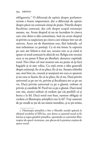 obligatoriu.“ O diferenţă de opinie despre parlamen-
tarism e foarte importantă, dar o diferenţă de opinie
despre păcat nu contează câtuşi de puţin. Părerile despre
ﬁscalitate contează, dar cele despre scopul existenţei
umane, nu. Avem dreptul să nu ne încredem în cineva
care vine dintr-o altă comunitate, însă nu avem dreptul
să privim cu suspiciune pe cineva care trăieşte într-un alt
univers. Acest soi de iluminism este, fără îndoială, cel
mai neluminat cu putinţă. Ca să mă întorc la expresia
pe care am folosit-o mai sus, aceasta este ca şi când ai
spune că totul contează în afară de tot. Religia este tocmai
ceea ce nu poate ﬁ lăsat pe dinafară, deoarece cuprinde
totul. Nici chiar cel mai neatent om nu poate să îşi facă
bagajele şi să uite valiza. Cu toţii avem o idee generală
despre existenţă, ﬁe că ne place, ﬁe că nu. Aceasta schimbă
sau, mai bine zis, creează şi aranjează tot ceea ce spunem
şi tot ceea ce facem, ﬁe că ne place, ﬁe că nu. Dacă privim
universul ca pe un vis, privim şi ﬁscalitatea tot ca pe un
vis. Dacă privim universul ca pe o glumă, trebuie să
privim şi catedrala Sf. Pavel tot ca pe o glumă. Dacă totul
este rău, atunci trebuie să credem (pe cât posibil) că şi
berea e la fel. Dacă totul este bun, suntem obligaţi să
credem că ﬁlantropia ştiinţiﬁcă este la fel1.Toţi oamenii
de pe stradă se ţin de un sistem metaﬁzic, şi se ţin strâns,
234 ereticii
1. Filantropia știinţiﬁcă a fost o ﬁlozoﬁe socială apărută la
sfârșitul secolului al XIX-lea, care dorea ca ajutorul social să ﬁe
laicizat și supus gândirii știinţiﬁce, opunându-se curentelor ﬁlan-
tropice ale epocii victoriene, care plecau de la premise creștine de
ajutor social.
 