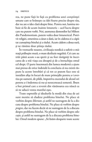 rea, ne pune faţă în faţă cu problema unei conştiinţei
umane care se hrăneşte cu idei foarte precise despre rău,
dar nu are o idee clară despre bine. Pentru noi, lumina tre-
buie să ﬁe de acum înainte întuneric – acel lucru despre
care nu putem vorbi. Noi, asemenea demonilor lui Milton
din Pandemonium, putem vedea doar întunericul. Potri-
vit religiei, omenirea a căzut o dată, iar în căderea ei a căpă-
tat cunoştinţa binelui şi a răului. Acum cădem a doua oară,
şi ne rămâne doar ştiinţa răului.
În vremurile noastre, civilizaţia nordică a suferit o mă-
reaţă prăbuşire mută, o mare deziluzie negrăită. Cei care au
trăit până acum s-au spetit şi au fost răstigniţi în încer-
carea de a trăi viaţa cea dreaptă şi de a întruchipa omul
cel drept. O parte însemnată din lumea modernă a ajuns
mai presus de orice îndoială la concluzia că nu există răs-
puns la aceste întrebări şi că tot ce putem face este să
instalăm aﬁşe în locuri de mare primejdie pentru a-i aver-
tiza pe oameni, de pildă, împotriva excesului de alcool ori
pentru a-i îndemna să nu-şi nesocotească semenii. Ibsen
a fost primul care a revenit din vânătoarea cea năucă ca
să ne aducă vestea marelui eşec.
Toate expresiile şi idealurile la modă din ziua de azi
sunt menite să eludeze problema binelui. Ne place să
vorbim despre libertate, şi astfel ne sustragem de la a dis-
cuta despre problema binelui. Ne place să vorbim despre
progres, dar nu facem decât să ne sustragem de la a discuta
despre problema binelui. Ne place să vorbim despre edu-
caţie, şi astfel ne sustragem de la a discuta problema bine-
lui. Omul modern spune: „Să lăsăm deoparte toate aceste
24 ereticii
 