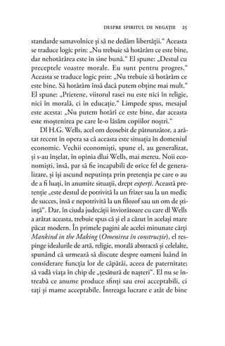 standarde samavolnice şi să ne dedăm libertăţii.“ Aceasta
se traduce logic prin: „Nu trebuie să hotărâm ce este bine,
dar nehotărârea este în sine bună.“ El spune: „Destul cu
preceptele voastre morale. Eu sunt pentru progres.“
Aceasta se traduce logic prin: „Nu trebuie să hotărâm ce
este bine. Să hotărâm însă dacă putem obţine mai mult.“
El spune: „Prietene, viitorul rasei nu este nici în religie,
nici în morală, ci în educaţie.“ Limpede spus, mesajul
este acesta: „Nu putem hotărî ce este bine, dar aceasta
este moştenirea pe care le-o lăsăm copiilor noştri.“
Dl H.G. Wells, acel om deosebit de pătrunzător, a ară-
tat recent în opera sa că aceasta este situaţia în domeniul
economic. Vechii economişti, spune el, au generalizat,
şi s-au înşelat, în opinia dlui Wells, mai mereu. Noii eco-
nomişti, însă, par să ﬁe incapabili de orice fel de genera-
lizare, şi îşi ascund neputinţa prin pretenţia pe care o au
de a ﬁ luaţi, în anumite situaţii, drept experţi. Această pre-
tenţie „este destul de potrivită la un frizer sau la un medic
de succes, însă e nepotrivită la un ﬁlozof sau un om de şti-
inţă“. Dar, în ciuda judecăţii înviorătoare cu care dl Wells
a arătat aceasta, trebuie spus că şi el a căzut în acelaşi mare
păcat modern. În primele pagini ale acelei minunate cărţi
Mankind in the Making (Omenirea în construcţie), el res-
pinge idealurile de artă, religie, morală abstractă şi celelalte,
spunând că urmează să discute despre oameni luând în
considerare funcţia lor de căpătâi, aceea de paternitate;
să vadă viaţa în chip de „ţesătură de naşteri“. El nu se în-
treabă ce anume produce sﬁnţi sau eroi acceptabili, ci
taţi şi mame acceptabile. Întreaga lucrare e atât de bine
despre spiritul de negaţie 25
 