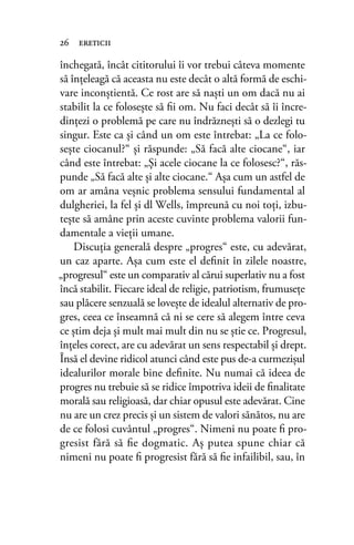 închegată, încât cititorului îi vor trebui câteva momente
să înţeleagă că aceasta nu este decât o altă formă de eschi-
vare inconştientă. Ce rost are să naşti un om dacă nu ai
stabilit la ce foloseşte să ﬁi om. Nu faci decât să îi încre-
dinţezi o problemă pe care nu îndrăzneşti să o dezlegi tu
singur. Este ca şi când un om este întrebat: „La ce folo-
seşte ciocanul?“ şi răspunde: „Să facă alte ciocane“, iar
când este întrebat: „Şi acele ciocane la ce folosesc?“, răs-
punde „Să facă alte şi alte ciocane.“ Aşa cum un astfel de
om ar amâna veşnic problema sensului fundamental al
dulgheriei, la fel şi dl Wells, împreună cu noi toţi, izbu-
teşte să amâne prin aceste cuvinte problema valorii fun-
damentale a vieţii umane.
Discuţia generală despre „progres“ este, cu adevărat,
un caz aparte. Aşa cum este el deﬁnit în zilele noastre,
„progresul“ este un comparativ al cărui superlativ nu a fost
încă stabilit. Fiecare ideal de religie, patriotism, frumuseţe
sau plăcere senzuală se loveşte de idealul alternativ de pro-
gres, ceea ce înseamnă că ni se cere să alegem între ceva
ce ştim deja şi mult mai mult din nu se ştie ce. Progresul,
înţeles corect, are cu adevărat un sens respectabil şi drept.
Însă el devine ridicol atunci când este pus de-a curmezişul
idealurilor morale bine deﬁnite. Nu numai că ideea de
progres nu trebuie să se ridice împotriva ideii de ﬁnalitate
morală sau religioasă, dar chiar opusul este adevărat. Cine
nu are un crez precis şi un sistem de valori sănătos, nu are
de ce folosi cuvântul „progres“. Nimeni nu poate ﬁ pro-
gresist fără să ﬁe dogmatic. Aş putea spune chiar că
nimeni nu poate ﬁ progresist fără să ﬁe infailibil, sau, în
26 ereticii
 