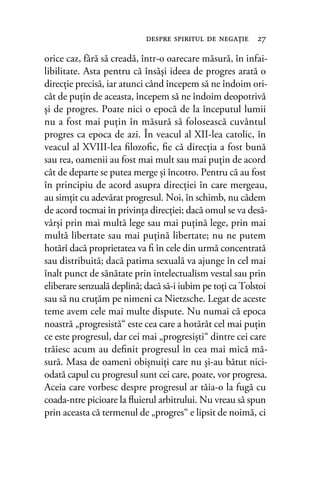 orice caz, fără să creadă, într-o oarecare măsură, în infai-
libilitate. Asta pentru că însăşi ideea de progres arată o
direcţie precisă, iar atunci când începem să ne îndoim ori-
cât de puţin de aceasta, începem să ne îndoim deopotrivă
şi de progres. Poate nici o epocă de la începutul lumii
nu a fost mai puţin în măsură să folosească cuvântul
progres ca epoca de azi. În veacul al XII-lea catolic, în
veacul al XVIII-lea ﬁlozoﬁc, ﬁe că direcţia a fost bună
sau rea, oamenii au fost mai mult sau mai puţin de acord
cât de departe se putea merge şi încotro. Pentru că au fost
în principiu de acord asupra direcţiei în care mergeau,
au simţit cu adevărat progresul. Noi, în schimb, nu cădem
de acord tocmai în privinţa direcţiei; dacă omul se va desă-
vârşi prin mai multă lege sau mai puţină lege, prin mai
multă libertate sau mai puţină libertate; nu ne putem
hotărî dacă proprietatea va ﬁ în cele din urmă concentrată
sau distribuită; dacă patima sexuală va ajunge în cel mai
înalt punct de sănătate prin intelectualism vestal sau prin
eliberare senzuală deplină; dacă să-i iubim pe toţi ca Tolstoi
sau să nu cruţăm pe nimeni ca Nietzsche. Legat de aceste
teme avem cele mai multe dispute. Nu numai că epoca
noastră „progresistă“ este cea care a hotărât cel mai puţin
ce este progresul, dar cei mai „progresişti“ dintre cei care
trăiesc acum au deﬁnit progresul în cea mai mică mă-
sură. Masa de oameni obişnuiţi care nu şi-au bătut nici-
odată capul cu progresul sunt cei care, poate, vor progresa.
Aceia care vorbesc despre progresul ar tăia-o la fugă cu
coada-ntre picioare la ﬂuierul arbitrului. Nu vreau să spun
prin aceasta că termenul de „progres“ e lipsit de noimă, ci
despre spiritul de negaţie 27
 
