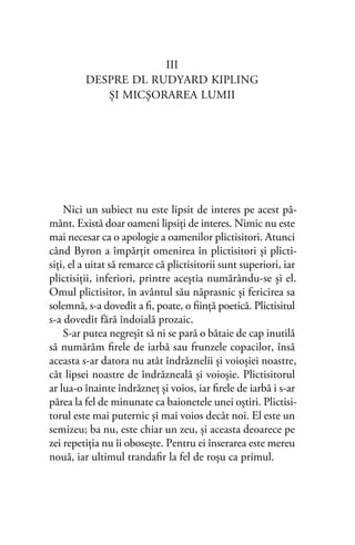 III
DESPRE DL RUDYARD KIPLING
ŞI MICŞORAREA LUMII
Nici un subiect nu este lipsit de interes pe acest pă-
mânt. Există doar oameni lipsiţi de interes. Nimic nu este
mai necesar ca o apologie a oamenilor plictisitori. Atunci
când Byron a împărţit omenirea în plictisitori şi plicti-
siţi, el a uitat să remarce că plictisitorii sunt superiori, iar
plictisiţii, inferiori, printre aceştia numărându-se şi el.
Omul plictisitor, în avântul său năprasnic şi fericirea sa
solemnă, s-a dovedit a ﬁ, poate, o ﬁinţă poetică. Plictisitul
s-a dovedit fără îndoială prozaic.
S-ar putea negreşit să ni se pară o bătaie de cap inutilă
să numărăm ﬁrele de iarbă sau frunzele copacilor, însă
aceasta s-ar datora nu atât îndrăznelii şi voioşiei noastre,
cât lipsei noastre de îndrăzneală şi voioşie. Plictisitorul
ar lua-o înainte îndrăzneţ şi voios, iar ﬁrele de iarbă i s-ar
părea la fel de minunate ca baionetele unei oştiri. Plictisi-
torul este mai puternic şi mai voios decât noi. El este un
semizeu; ba nu, este chiar un zeu, şi aceasta deoarece pe
zei repetiţia nu îi oboseşte. Pentru ei înserarea este mereu
nouă, iar ultimul trandaﬁr la fel de roşu ca primul.
 