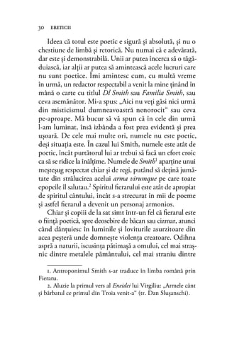 Ideea că totul este poetic e sigură şi absolută, şi nu o
chestiune de limbă şi retorică. Nu numai că e adevărată,
dar este şi demonstrabilă. Unii ar putea încerca să o tăgă-
duiască, iar alţii ar putea să amintească acele lucruri care
nu sunt poetice. Îmi amintesc cum, cu multă vreme
în urmă, un redactor respectabil a venit la mine ţinând în
mână o carte cu titlul Dl Smith sau Familia Smith, sau
ceva asemănător. Mi-a spus: „Aici nu veţi găsi nici urmă
din misticismul dumneavoastră nenorocit“ sau ceva
pe-aproape. Mă bucur să vă spun că în cele din urmă
l-am luminat, însă izbânda a fost prea evidentă şi prea
uşoară. De cele mai multe ori, numele nu este poetic,
deşi situaţia este. În cazul lui Smith, numele este atât de
poetic, încât purtătorul lui ar trebui să facă un efort eroic
ca să se ridice la înălţime. Numele de Smith1 aparţine unui
meşteşug respectat chiar şi de regi, putând să deţină jumă-
tate din strălucirea acelui arma virumque pe care toate
epopeile îl salutau.2 Spiritul ﬁerarului este atât de apropiat
de spiritul cântului, încât s-a strecurat în mii de poeme
şi astfel ﬁerarul a devenit un personaj armonios.
Chiar şi copiii de la sat simt într-un fel că ﬁerarul este
o ﬁinţă poetică, spre deosebire de băcan sau cizmar, atunci
când dănţuiesc în luminile şi loviturile asurzitoare din
acea peşteră unde domneşte violenţa creatoare. Odihna
aspră a naturii, iscusinţa pătimaşă a omului, cel mai straş-
nic dintre metalele pământului, cel mai straniu dintre
30 ereticii
1. Antroponimul Smith s-ar traduce în limba română prin
Fieraru.
2. Aluzie la primul vers al Eneidei lui Virgiliu: „Armele cânt
şi bărbatul ce primul din Troia venit-a“ (tr. Dan Sluşanschi).
 