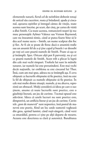 elementele naturii, ﬁerul cel de neînfrânt doborât totuşi
de unicul său cuceritor, roata şi brăzdarul, spada şi cioca-
nul, aşezarea oştirilor şi întregul cântec de vitejie, toate
acestea sunt înscrise, pe scurt, dar citeţ, pe cartea de vizită
a dlui Smith. Cu toate acestea, romancierii noştri îşi nu-
mesc personajele Aylmer Valence sau Vernon Raymond,
care nu înseamnă nimic, când ar putea foarte bine să le
dea acel nume sacru – Smith, un nume sculptat din foc
şi ﬁer. Ar ﬁ cât se poate de ﬁresc dacă o anumită truﬁe
sau un anumit fel de a-şi ţine capul şi buzele i-ar deosebi
pe toţi cei care poartă numele de Smith. Poate că aşa se
şi întâmplă. Sper. Oricare alţii pot ﬁ parveniţi, nu şi cei
ce poartă numele de Smith. Acest trib a plecat la luptă
din cele mai vechi timpuri. Trofeele lui sunt în mâinile
tuturor, iar numele lui este pretutindeni. Este mai vechi
decât naţiunile, iar emblema sa este ciocanul lui Thor.
Însă, cum am mai spus, adesea nu se întâmplă aşa. E ceva
obişnuit ca lucrurile obişnuite să ﬁe poetice, însă nu este
la fel de obişnuit ca numele obişnuite să ﬁe poetice. În
cele mai multe dintre situaţii, numele, şi nu altceva, repre-
zintă un obstacol. Mulţi consideră că ideea pe care o sus-
ţinem, anume că toate lucrurile sunt poetice, este o
găselniţă literară, un joc de cuvinte. Tocmai opusul este
adevărat. Ideea că unele lucruri nu sunt poetice este,
dimpotrivă, un artiﬁciu literar şi un joc de cuvinte. Cuvin-
tele „post de manevră“ sunt nepoetice, însă postul de ma-
nevră este poetic, ﬁind un loc unde oamenii veghează
din greu, aprind lumini, când roşii-sângerii, când verzi
ca smaraldul, pentru a-i ţine pe alţii departe de moarte.
Aceasta este descrierea sa clară şi autentică. Banalitatea
despre dl rudyard kipling 31
 