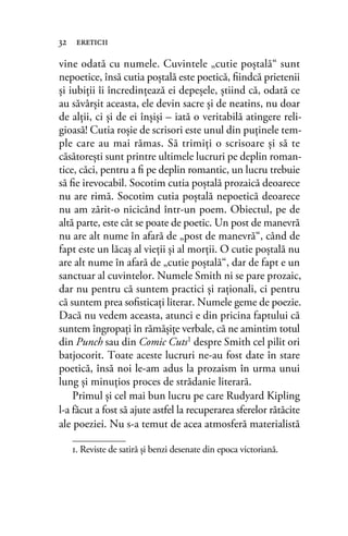 vine odată cu numele. Cuvintele „cutie poştală“ sunt
nepoetice, însă cutia poştală este poetică, ﬁindcă prietenii
şi iubiţii îi încredinţează ei depeşele, ştiind că, odată ce
au săvârşit aceasta, ele devin sacre şi de neatins, nu doar
de alţii, ci şi de ei înşişi – iată o veritabilă atingere reli-
gioasă! Cutia roşie de scrisori este unul din puţinele tem-
ple care au mai rămas. Să trimiţi o scrisoare şi să te
căsătoreşti sunt printre ultimele lucruri pe deplin roman-
tice, căci, pentru a ﬁ pe deplin romantic, un lucru trebuie
să ﬁe irevocabil. Socotim cutia poştală prozaică deoarece
nu are rimă. Socotim cutia poştală nepoetică deoarece
nu am zărit-o nicicând într-un poem. Obiectul, pe de
altă parte, este cât se poate de poetic. Un post de manevră
nu are alt nume în afară de „post de manevră“, când de
fapt este un lăcaş al vieţii şi al morţii. O cutie poştală nu
are alt nume în afară de „cutie poştală“, dar de fapt e un
sanctuar al cuvintelor. Numele Smith ni se pare prozaic,
dar nu pentru că suntem practici şi raţionali, ci pentru
că suntem prea soﬁsticaţi literar. Numele geme de poezie.
Dacă nu vedem aceasta, atunci e din pricina faptului că
suntem îngropaţi în rămăşiţe verbale, că ne amintim totul
din Punch sau din Comic Cuts1
despre Smith cel pilit ori
batjocorit. Toate aceste lucruri ne-au fost date în stare
poetică, însă noi le-am adus la prozaism în urma unui
lung şi minuţios proces de strădanie literară.
Primul şi cel mai bun lucru pe care Rudyard Kipling
l-a făcut a fost să ajute astfel la recuperarea sferelor rătăcite
ale poeziei. Nu s-a temut de acea atmosferă materialistă
32 ereticii
1. Reviste de satiră și benzi desenate din epoca victoriană.
 