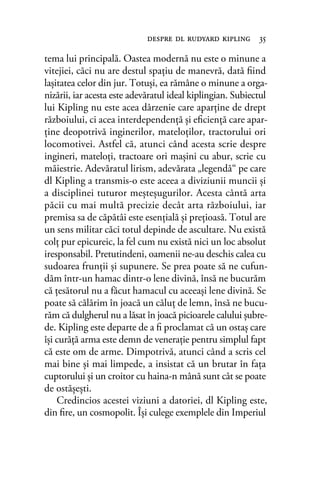 tema lui principală. Oastea modernă nu este o minune a
vitejiei, căci nu are destul spaţiu de manevră, dată ﬁind
laşitatea celor din jur. Totuşi, ea rămâne o minune a orga-
nizării, iar acesta este adevăratul ideal kiplingian. Subiectul
lui Kipling nu este acea dârzenie care aparţine de drept
războiului, ci acea interdependenţă şi eﬁcienţă care apar-
ţine deopotrivă inginerilor, mateloţilor, tractorului ori
locomotivei. Astfel că, atunci când acesta scrie despre
ingineri, mateloţi, tractoare ori maşini cu abur, scrie cu
măiestrie. Adevăratul lirism, adevărata „legendă“ pe care
dl Kipling a transmis-o este aceea a diviziunii muncii şi
a disciplinei tuturor meşteşugurilor. Acesta cântă arta
păcii cu mai multă precizie decât arta războiului, iar
premisa sa de căpătâi este esenţială şi preţioasă. Totul are
un sens militar căci totul depinde de ascultare. Nu există
colţ pur epicureic, la fel cum nu există nici un loc absolut
iresponsabil. Pretutindeni, oamenii ne-au deschis calea cu
sudoarea frunţii şi supunere. Se prea poate să ne cufun-
dăm într-un hamac dintr-o lene divină, însă ne bucurăm
că ţesătorul nu a făcut hamacul cu aceeaşi lene divină. Se
poate să călărim în joacă un căluţ de lemn, însă ne bucu-
răm că dulgherul nu a lăsat în joacă picioarele calului şubre-
de. Kipling este departe de a ﬁ proclamat că un ostaş care
îşi curăţă arma este demn de veneraţie pentru simplul fapt
că este om de arme. Dimpotrivă, atunci când a scris cel
mai bine şi mai limpede, a insistat că un brutar în faţa
cuptorului şi un croitor cu haina-n mână sunt cât se poate
de ostăşeşti.
Credincios acestei viziuni a datoriei, dl Kipling este,
din ﬁre, un cosmopolit. Îşi culege exemplele din Imperiul
despre dl rudyard kipling 35
 
